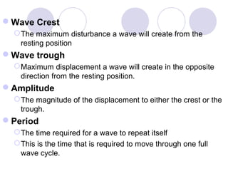 Wave Crest
The maximum disturbance a wave will create from the
resting position
Wave trough
Maximum displacement a wave will create in the opposite
direction from the resting position.
Amplitude
The magnitude of the displacement to either the crest or the
trough.
Period
The time required for a wave to repeat itself
This is the time that is required to move through one full
wave cycle.
 