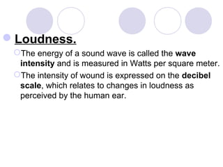 Loudness.
The energy of a sound wave is called the wave
intensity and is measured in Watts per square meter.
The intensity of wound is expressed on the decibel
scale, which relates to changes in loudness as
perceived by the human ear.
 