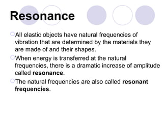 Resonance
All elastic objects have natural frequencies of
vibration that are determined by the materials they
are made of and their shapes.
When energy is transferred at the natural
frequencies, there is a dramatic increase of amplitude
called resonance.
The natural frequencies are also called resonant
frequencies.
 