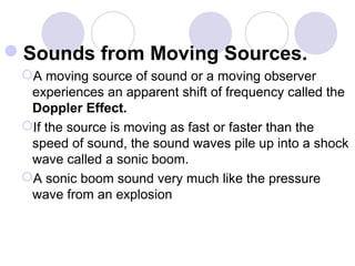 Sounds from Moving Sources.
A moving source of sound or a moving observer
experiences an apparent shift of frequency called the
Doppler Effect.
If the source is moving as fast or faster than the
speed of sound, the sound waves pile up into a shock
wave called a sonic boom.
A sonic boom sound very much like the pressure
wave from an explosion
 