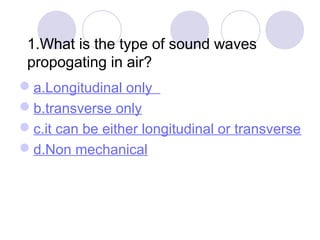 1.What is the type of sound waves
propogating in air?
a.Longitudinal only
b.transverse only
c.it can be either longitudinal or transverse
d.Non mechanical
 