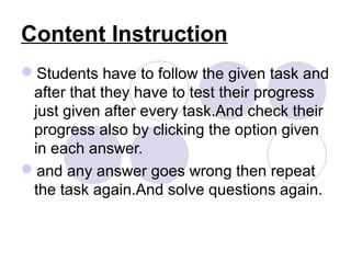 Content Instruction
Students have to follow the given task and
after that they have to test their progress
just given after every task.And check their
progress also by clicking the option given
in each answer.
and any answer goes wrong then repeat
the task again.And solve questions again.
 