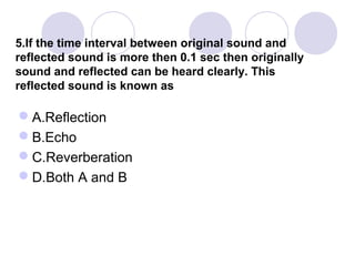 5.If the time interval between original sound and
reflected sound is more then 0.1 sec then originally
sound and reflected can be heard clearly. This
reflected sound is known as
A.Reflection
B.Echo
C.Reverberation
D.Both A and B
 