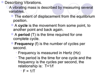 Describing Vibrations.
A vibrating mass is described by measuring several
variables.
The extent of displacement from the equilibrium
position.
A cycle is the movement from some point, to
another point and back again.
A period (T) is the time required for one
complete cycle.
Frequency (f) is the number of cycles per
second.
• Frequency is measured in Hertz (Hz)
• The period is the time for one cycle and the
frequency is the cycles per second, the
relationship is: T=1/f
 F = 1/T
 