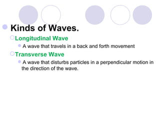 Kinds of Waves.
Longitudinal Wave
A wave that travels in a back and forth movement
Transverse Wave
A wave that disturbs particles in a perpendicular motion in
the direction of the wave.
 