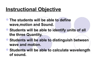 Instructional Objective
The students will be able to define
wave,motion and Sound.
Students will be able to identify units of all
the three Quantity.
Students will be able to distinguish between
wave and motion.
Students will be able to calculate wavelength
of sound.
 