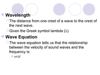 Wavelength
The distance from one crest of a wave to the crest of
the next wave.
Given the Greek symbol lambda (λ)
Wave Equation
The wave equation tells us that the relationship
between the velocity of sound waves and the
frequency is:
v=λf
 