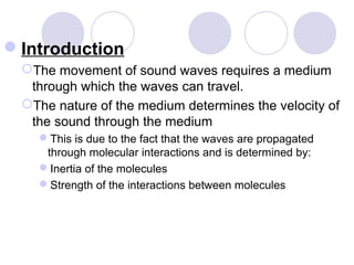 Introduction
The movement of sound waves requires a medium
through which the waves can travel.
The nature of the medium determines the velocity of
the sound through the medium
This is due to the fact that the waves are propagated
through molecular interactions and is determined by:
Inertia of the molecules
Strength of the interactions between molecules
 