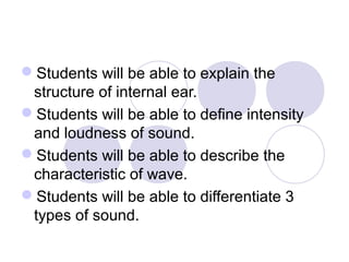 Students will be able to explain the
structure of internal ear.
Students will be able to define intensity
and loudness of sound.
Students will be able to describe the
characteristic of wave.
Students will be able to differentiate 3
types of sound.
 