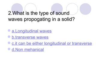 2.What is the type of sound
waves propogating in a solid?
a.Longitudinal waves
b.transverse waves
c.it can be either longitudinal or transverse
d.Non mehanical
 