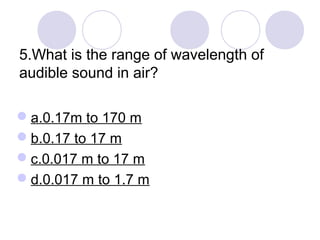 5.What is the range of wavelength of
audible sound in air?
a.0.17m to 170 m
b.0.17 to 17 m
c.0.017 m to 17 m
d.0.017 m to 1.7 m
 