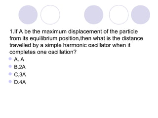 1.If A be the maximum displacement of the particle
from its equilibrium position,then what is the distance
travelled by a simple harmonic oscillator when it
completes one oscillation?
A. A
B.2A
C.3A
D.4A
 