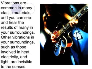 Vibrations are
common in many
elastic materials,
and you can see
and hear the
results of many in
your surroundings.
Other vibrations in
your surroundings,
such as those
involved in heat,
electricity, and
light, are invisible
to the senses.
 