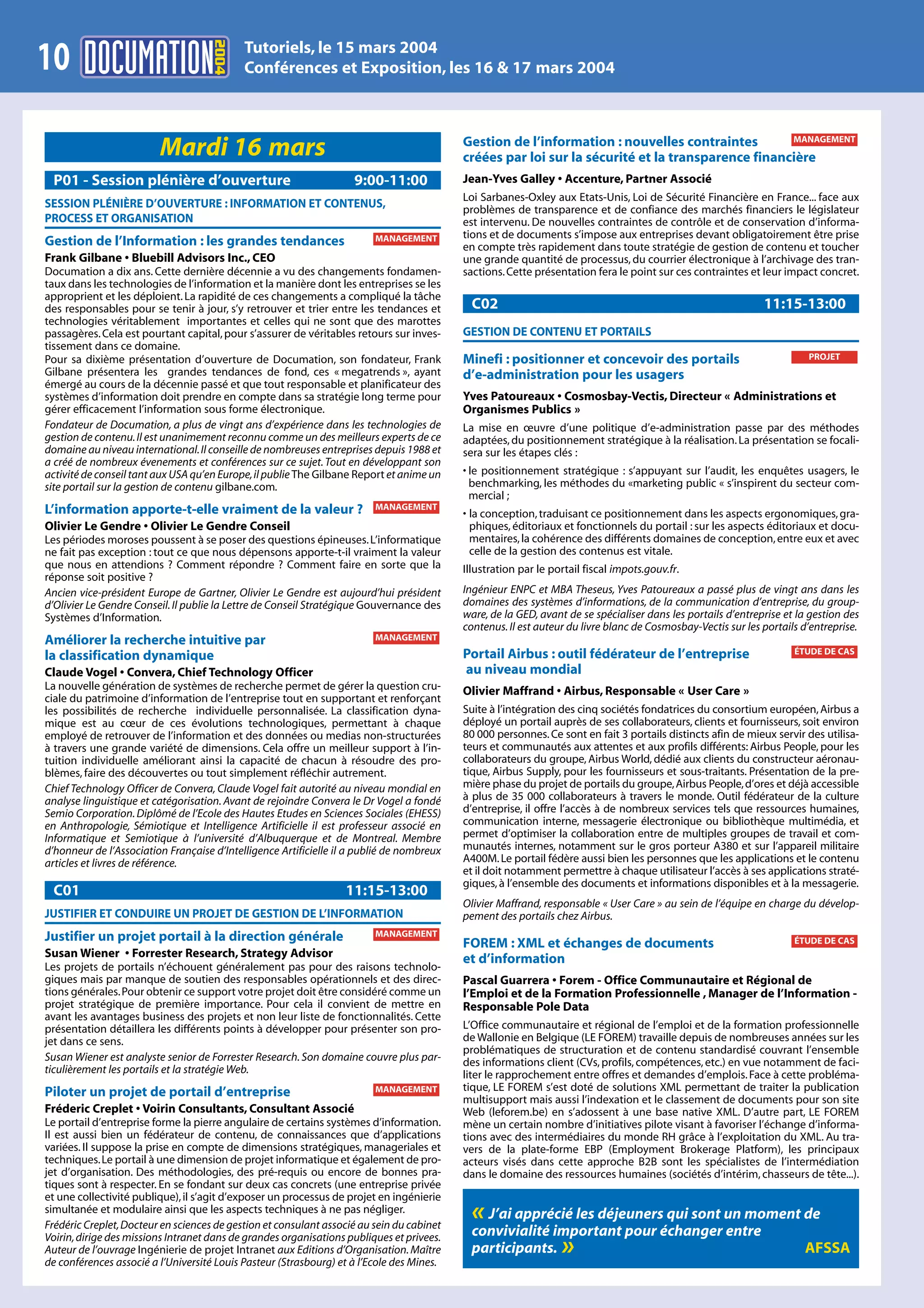 2004
                                            Tutoriels, le 15 mars 2004
10                                          Conférences et Exposition, les 16 & 17 mars 2004



                                                                                           Gestion de l’information : nouvelles contraintes        MANAGEMENT
                         Mardi 16 mars                                                     créées par loi sur la sécurité et la transparence financière
 P01 - Session plénière d’ouverture                                 9:00-11:00             Jean-Yves Galley • Accenture, Partner Associé
                                                                                           Loi Sarbanes-Oxley aux Etats-Unis, Loi de Sécurité Financière en France... face aux
SESSION PLÉNIÈRE D’OUVERTURE : INFORMATION ET CONTENUS,                                    problèmes de transparence et de confiance des marchés financiers le législateur
PROCESS ET ORGANISATION                                                                    est intervenu. De nouvelles contraintes de contrôle et de conservation d’informa-
                                                                         MANAGEMENT        tions et de documents s’impose aux entreprises devant obligatoirement être prise
Gestion de l’Information : les grandes tendances                                           en compte très rapidement dans toute stratégie de gestion de contenu et toucher
Frank Gilbane • Bluebill Advisors Inc., CEO                                                une grande quantité de processus, du courrier électronique à l’archivage des tran-
Documation a dix ans. Cette dernière décennie a vu des changements fondamen-               sactions. Cette présentation fera le point sur ces contraintes et leur impact concret.
taux dans les technologies de l’information et la manière dont les entreprises se les
approprient et les déploient. La rapidité de ces changements a compliqué la tâche
des responsables pour se tenir à jour, s’y retrouver et trier entre les tendances et         C02                                                              11:15-13:00
technologies véritablement importantes et celles qui ne sont que des marottes
passagères. Cela est pourtant capital, pour s’assurer de véritables retours sur inves-     GESTION DE CONTENU ET PORTAILS
tissement dans ce domaine.
Pour sa dixième présentation d’ouverture de Documation, son fondateur, Frank               Minefi : positionner et concevoir des portails                               PROJET
Gilbane présentera les grandes tendances de fond, ces « megatrends », ayant                d’e-administration pour les usagers
émergé au cours de la décennie passé et que tout responsable et planificateur des
systèmes d’information doit prendre en compte dans sa stratégie long terme pour            Yves Patoureaux • Cosmosbay-Vectis, Directeur « Administrations et
gérer efficacement l’information sous forme électronique.                                  Organismes Publics »
Fondateur de Documation, a plus de vingt ans d’expérience dans les technologies de         La mise en œuvre d’une politique d’e-administration passe par des méthodes
gestion de contenu. Il est unanimement reconnu comme un des meilleurs experts de ce        adaptées, du positionnement stratégique à la réalisation. La présentation se focali-
domaine au niveau international. Il conseille de nombreuses entreprises depuis 1988 et     sera sur les étapes clés :
a créé de nombreux évenements et conférences sur ce sujet. Tout en développant son
activité de conseil tant aux USA qu’en Europe, il publie The Gilbane Report et anime un    • le positionnement stratégique : s’appuyant sur l’audit, les enquêtes usagers, le
site portail sur la gestion de contenu gilbane.com.                                          benchmarking, les méthodes du «marketing public « s’inspirent du secteur com-
                                                                                             mercial ;
L’information apporte-t-elle vraiment de la valeur ?                     MANAGEMENT
                                                                                           • la conception, traduisant ce positionnement dans les aspects ergonomiques, gra-
Olivier Le Gendre • Olivier Le Gendre Conseil                                                phiques, éditoriaux et fonctionnels du portail : sur les aspects éditoriaux et docu-
Les périodes moroses poussent à se poser des questions épineuses. L’informatique             mentaires, la cohérence des différents domaines de conception, entre eux et avec
ne fait pas exception : tout ce que nous dépensons apporte-t-il vraiment la valeur           celle de la gestion des contenus est vitale.
que nous en attendions ? Comment répondre ? Comment faire en sorte que la                  Illustration par le portail fiscal impots.gouv.fr.
réponse soit positive ?
Ancien vice-président Europe de Gartner, Olivier Le Gendre est aujourd’hui président       Ingénieur ENPC et MBA Theseus, Yves Patoureaux a passé plus de vingt ans dans les
d’Olivier Le Gendre Conseil. Il publie la Lettre de Conseil Stratégique Gouvernance des    domaines des systèmes d’informations, de la communication d’entreprise, du group-
Systèmes d’Information.                                                                    ware, de la GED, avant de se spécialiser dans les portails d’entreprise et la gestion des
                                                                                           contenus. Il est auteur du livre blanc de Cosmosbay-Vectis sur les portails d’entreprise.
Améliorer la recherche intuitive par                                     MANAGEMENT
                                                                                           Portail Airbus : outil fédérateur de l’entreprise                         ÉTUDE DE CAS
la classification dynamique
Claude Vogel • Convera, Chief Technology Officer                                           au niveau mondial
La nouvelle génération de systèmes de recherche permet de gérer la question cru-           Olivier Maffrand • Airbus, Responsable « User Care »
ciale du patrimoine d’information de l’entreprise tout en supportant et renforçant
les possibilités de recherche individuelle personnalisée. La classification dyna-          Suite à l’intégration des cinq sociétés fondatrices du consortium européen, Airbus a
mique est au cœur de ces évolutions technologiques, permettant à chaque                    déployé un portail auprès de ses collaborateurs, clients et fournisseurs, soit environ
employé de retrouver de l’information et des données ou medias non-structurées             80 000 personnes. Ce sont en fait 3 portails distincts afin de mieux servir des utilisa-
à travers une grande variété de dimensions. Cela offre un meilleur support à l’in-         teurs et communautés aux attentes et aux profils différents: Airbus People, pour les
tuition individuelle améliorant ainsi la capacité de chacun à résoudre des pro-            collaborateurs du groupe, Airbus World, dédié aux clients du constructeur aéronau-
blèmes, faire des découvertes ou tout simplement réfléchir autrement.                      tique, Airbus Supply, pour les fournisseurs et sous-traitants. Présentation de la pre-
Chief Technology Officer de Convera, Claude Vogel fait autorité au niveau mondial en       mière phase du projet de portails du groupe, Airbus People, d’ores et déjà accessible
analyse linguistique et catégorisation. Avant de rejoindre Convera le Dr Vogel a fondé     à plus de 35 000 collaborateurs à travers le monde. Outil fédérateur de la culture
Semio Corporation. Diplômé de l’Ecole des Hautes Etudes en Sciences Sociales (EHESS)       d’entreprise, il offre l’accès à de nombreux services tels que ressources humaines,
en Anthropologie, Sémiotique et Intelligence Artificielle il est professeur associé en     communication interne, messagerie électronique ou bibliothèque multimédia, et
Informatique et Semiotique à l’université d’Albuquerque et de Montreal. Membre             permet d’optimiser la collaboration entre de multiples groupes de travail et com-
d’honneur de l’Association Française d’Intelligence Artificielle il a publié de nombreux   munautés internes, notamment sur le gros porteur A380 et sur l’appareil militaire
articles et livres de référence.                                                           A400M. Le portail fédère aussi bien les personnes que les applications et le contenu
                                                                                           et il doit notamment permettre à chaque utilisateur l’accès à ses applications straté-
                                                                                           giques, à l’ensemble des documents et informations disponibles et à la messagerie.
 C01                                                              11:15-13:00
                                                                                           Olivier Maffrand, responsable « User Care » au sein de l’équipe en charge du dévelop-
JUSTIFIER ET CONDUIRE UN PROJET DE GESTION DE L’INFORMATION                                pement des portails chez Airbus.
Justifier un projet portail à la direction générale                      MANAGEMENT
                                                                                           FOREM : XML et échanges de documents                                      ÉTUDE DE CAS
Susan Wiener • Forrester Research, Strategy Advisor                                        et d’information
Les projets de portails n’échouent généralement pas pour des raisons technolo-
giques mais par manque de soutien des responsables opérationnels et des direc-             Pascal Guarrera • Forem - Office Communautaire et Régional de
tions générales. Pour obtenir ce support votre projet doit être considéré comme un         l’Emploi et de la Formation Professionnelle , Manager de l’Information -
projet stratégique de première importance. Pour cela il convient de mettre en              Responsable Pole Data
avant les avantages business des projets et non leur liste de fonctionnalités. Cette
présentation détaillera les différents points à développer pour présenter son pro-         L’Office communautaire et régional de l’emploi et de la formation professionnelle
jet dans ce sens.                                                                          de Wallonie en Belgique (LE FOREM) travaille depuis de nombreuses années sur les
                                                                                           problématiques de structuration et de contenu standardisé couvrant l’ensemble
Susan Wiener est analyste senior de Forrester Research. Son domaine couvre plus par-       des informations client (CVs, profils, compétences, etc.) en vue notamment de faci-
ticulièrement les portails et la stratégie Web.                                            liter le rapprochement entre offres et demandes d’emplois. Face à cette probléma-
Piloter un projet de portail d’entreprise                                MANAGEMENT        tique, LE FOREM s’est doté de solutions XML permettant de traiter la publication
                                                                                           multisupport mais aussi l’indexation et le classement de documents pour son site
Fréderic Creplet • Voirin Consultants, Consultant Associé                                  Web (leforem.be) en s’adossent à une base native XML. D’autre part, LE FOREM
Le portail d’entreprise forme la pierre angulaire de certains systèmes d’information.      mène un certain nombre d’initiatives pilote visant à favoriser l’échange d’informa-
Il est aussi bien un fédérateur de contenu, de connaissances que d’applications            tions avec des intermédiaires du monde RH grâce à l’exploitation du XML. Au tra-
variées. Il suppose la prise en compte de dimensions stratégiques, manageriales et         vers de la plate-forme EBP (Employment Brokerage Platform), les principaux
techniques. Le portail à une dimension de projet informatique et également de pro-         acteurs visés dans cette approche B2B sont les spécialistes de l’intermédiation
jet d’organisation. Des méthodologies, des pré-requis ou encore de bonnes pra-             dans le domaine des ressources humaines (sociétés d’intérim, chasseurs de tête...).
tiques sont à respecter. En se fondant sur deux cas concrets (une entreprise privée
et une collectivité publique), il s’agit d’exposer un processus de projet en ingénierie
simultanée et modulaire ainsi que les aspects techniques à ne pas négliger.
Frédéric Creplet, Docteur en sciences de gestion et consulant associé au sein du cabinet
                                                                                             « J’ai apprécié les déjeuners qui sont un moment de
Voirin, dirige des missions Intranet dans de grandes organisations publiques et privees.     convivialité important pour échanger entre
Auteur de l’ouvrage Ingénierie de projet Intranet aux Editions d’Organisation. Maître        participants. »                                  AFSSA
de conférences associé a l’Université Louis Pasteur (Strasbourg) et à l’Ecole des Mines.
 