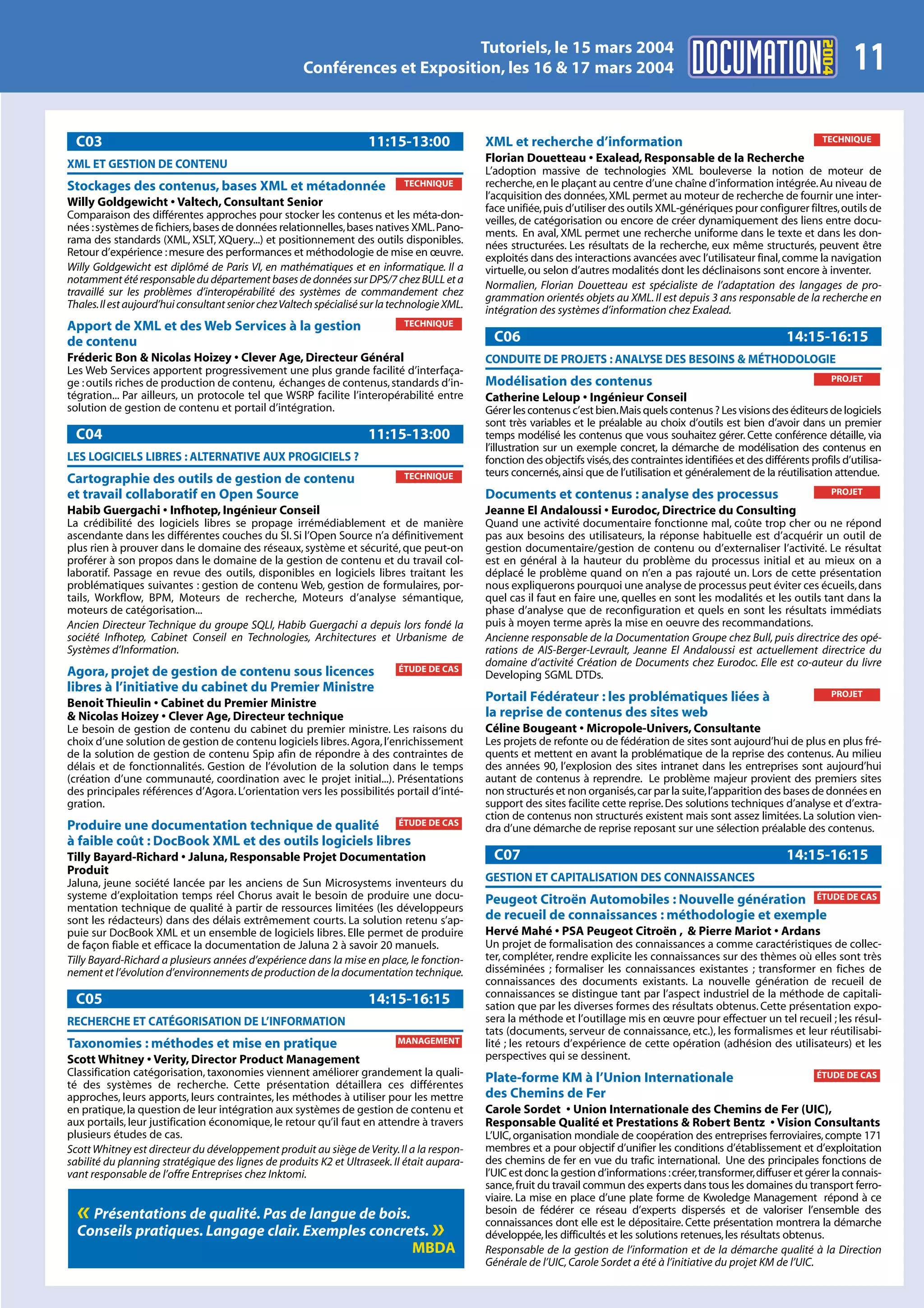 2004
                                                                             Tutoriels, le 15 mars 2004
                                                      Conférences et Exposition, les 16 & 17 mars 2004                                                                               11
  C03                                                                11:15-13:00              XML et recherche d’information                                                 TECHNIQUE

XML ET GESTION DE CONTENU                                                                     Florian Douetteau • Exalead, Responsable de la Recherche
                                                                                              L’adoption massive de technologies XML bouleverse la notion de moteur de
Stockages des contenus, bases XML et métadonnée                              TECHNIQUE        recherche, en le plaçant au centre d’une chaîne d’information intégrée. Au niveau de
                                                                                              l’acquisition des données, XML permet au moteur de recherche de fournir une inter-
Willy Goldgewicht • Valtech, Consultant Senior                                                face unifiée, puis d’utiliser des outils XML-génériques pour configurer filtres, outils de
Comparaison des différentes approches pour stocker les contenus et les méta-don-              veilles, de catégorisation ou encore de créer dynamiquement des liens entre docu-
nées : systèmes de fichiers, bases de données relationnelles, bases natives XML. Pano-        ments. En aval, XML permet une recherche uniforme dans le texte et dans les don-
rama des standards (XML, XSLT, XQuery...) et positionnement des outils disponibles.           nées structurées. Les résultats de la recherche, eux même structurés, peuvent être
Retour d’expérience : mesure des performances et méthodologie de mise en œuvre.               exploités dans des interactions avancées avec l’utilisateur final, comme la navigation
Willy Goldgewicht est diplômé de Paris VI, en mathématiques et en informatique. Il a          virtuelle, ou selon d’autres modalités dont les déclinaisons sont encore à inventer.
notamment été responsable du département bases de données sur DPS/7 chez BULL et a            Normalien, Florian Douetteau est spécialiste de l’adaptation des langages de pro-
travaillé sur les problèmes d’interopérabilité des systèmes de commandement chez              grammation orientés objets au XML. Il est depuis 3 ans responsable de la recherche en
Thales.Il est aujourd’hui consultant senior chez Valtech spécialisé sur la technologie XML.   intégration des systèmes d’information chez Exalead.
Apport de XML et des Web Services à la gestion                               TECHNIQUE

de contenu                                                                                      C06                                                                  14:15-16:15
Fréderic Bon & Nicolas Hoizey • Clever Age, Directeur Général                                 CONDUITE DE PROJETS : ANALYSE DES BESOINS & MÉTHODOLOGIE
Les Web Services apportent progressivement une plus grande facilité d’interfaça-
                                                                                              Modélisation des contenus                                                         PROJET
ge : outils riches de production de contenu, échanges de contenus, standards d’in-
tégration... Par ailleurs, un protocole tel que WSRP facilite l’interopérabilité entre        Catherine Leloup • Ingénieur Conseil
solution de gestion de contenu et portail d’intégration.                                      Gérer les contenus c’est bien.Mais quels contenus ? Les visions des éditeurs de logiciels
                                                                                              sont très variables et le préalable au choix d’outils est bien d’avoir dans un premier
  C04                                                                11:15-13:00              temps modélisé les contenus que vous souhaitez gérer. Cette conférence détaille, via
                                                                                              l’illustration sur un exemple concret, la démarche de modélisation des contenus en
LES LOGICIELS LIBRES : ALTERNATIVE AUX PROGICIELS ?                                           fonction des objectifs visés, des contraintes identifiées et des différents profils d’utilisa-
                                                                             TECHNIQUE        teurs concernés, ainsi que de l’utilisation et généralement de la réutilisation attendue.
Cartographie des outils de gestion de contenu
et travail collaboratif en Open Source                                                        Documents et contenus : analyse des processus                                     PROJET

Habib Guergachi • Infhotep, Ingénieur Conseil                                                 Jeanne El Andaloussi • Eurodoc, Directrice du Consulting
La crédibilité des logiciels libres se propage irrémédiablement et de manière                 Quand une activité documentaire fonctionne mal, coûte trop cher ou ne répond
ascendante dans les différentes couches du SI. Si l’Open Source n’a définitivement            pas aux besoins des utilisateurs, la réponse habituelle est d’acquérir un outil de
plus rien à prouver dans le domaine des réseaux, système et sécurité, que peut-on             gestion documentaire/gestion de contenu ou d’externaliser l’activité. Le résultat
proférer à son propos dans le domaine de la gestion de contenu et du travail col-             est en général à la hauteur du problème du processus initial et au mieux on a
laboratif. Passage en revue des outils, disponibles en logiciels libres traitant les          déplacé le problème quand on n’en a pas rajouté un. Lors de cette présentation
problématiques suivantes : gestion de contenu Web, gestion de formulaires, por-               nous expliquerons pourquoi une analyse de processus peut éviter ces écueils, dans
tails, Workflow, BPM, Moteurs de recherche, Moteurs d’analyse sémantique,                     quel cas il faut en faire une, quelles en sont les modalités et les outils tant dans la
moteurs de catégorisation...                                                                  phase d’analyse que de reconfiguration et quels en sont les résultats immédiats
Ancien Directeur Technique du groupe SQLI, Habib Guergachi a depuis lors fondé la             puis à moyen terme après la mise en oeuvre des recommandations.
société Infhotep, Cabinet Conseil en Technologies, Architectures et Urbanisme de              Ancienne responsable de la Documentation Groupe chez Bull, puis directrice des opé-
Systèmes d’Information.                                                                       rations de AIS-Berger-Levrault, Jeanne El Andaloussi est actuellement directrice du
                                                                                              domaine d’activité Création de Documents chez Eurodoc. Elle est co-auteur du livre
Agora, projet de gestion de contenu sous licences                           ÉTUDE DE CAS
                                                                                              Developing SGML DTDs.
libres à l’initiative du cabinet du Premier Ministre                                                                                                                            PROJET
Benoit Thieulin • Cabinet du Premier Ministre                                                 Portail Fédérateur : les problématiques liées à
& Nicolas Hoizey • Clever Age, Directeur technique                                            la reprise de contenus des sites web
Le besoin de gestion de contenu du cabinet du premier ministre. Les raisons du                Céline Bougeant • Micropole-Univers, Consultante
choix d’une solution de gestion de contenu logiciels libres. Agora, l’enrichissement          Les projets de refonte ou de fédération de sites sont aujourd’hui de plus en plus fré-
de la solution de gestion de contenu Spip afin de répondre à des contraintes de               quents et mettent en avant la problématique de la reprise des contenus. Au milieu
délais et de fonctionnalités. Gestion de l’évolution de la solution dans le temps             des années 90, l’explosion des sites intranet dans les entreprises sont aujourd’hui
(création d’une communauté, coordination avec le projet initial...). Présentations            autant de contenus à reprendre. Le problème majeur provient des premiers sites
des principales références d’Agora. L’orientation vers les possibilités portail d’inté-       non structurés et non organisés, car par la suite, l’apparition des bases de données en
gration.                                                                                      support des sites facilite cette reprise. Des solutions techniques d’analyse et d’extra-
                                                                                              ction de contenus non structurés existent mais sont assez limitées. La solution vien-
Produire une documentation technique de qualité ÉTUDE DE CAS                                  dra d’une démarche de reprise reposant sur une sélection préalable des contenus.
à faible coût : DocBook XML et des outils logiciels libres
Tilly Bayard-Richard • Jaluna, Responsable Projet Documentation                                 C07                                                                  14:15-16:15
Produit
Jaluna, jeune société lancée par les anciens de Sun Microsystems inventeurs du                GESTION ET CAPITALISATION DES CONNAISSANCES
systeme d’exploitation temps réel Chorus avait le besoin de produire une docu-                Peugeot Citroën Automobiles : Nouvelle génération ÉTUDE DE CAS
mentation technique de qualité à partir de ressources limitées (les développeurs
sont les rédacteurs) dans des délais extrêmement courts. La solution retenu s’ap-             de recueil de connaissances : méthodologie et exemple
puie sur DocBook XML et un ensemble de logiciels libres. Elle permet de produire              Hervé Mahé • PSA Peugeot Citroën , & Pierre Mariot • Ardans
de façon fiable et efficace la documentation de Jaluna 2 à savoir 20 manuels.                 Un projet de formalisation des connaissances a comme caractéristiques de collec-
Tilly Bayard-Richard a plusieurs années d’expérience dans la mise en place, le fonction-      ter, compléter, rendre explicite les connaissances sur des thèmes où elles sont très
nement et l’évolution d’environnements de production de la documentation technique.           disséminées ; formaliser les connaissances existantes ; transformer en fiches de
                                                                                              connaissances des documents existants. La nouvelle génération de recueil de
                                                                                              connaissances se distingue tant par l’aspect industriel de la méthode de capitali-
  C05                                                                14:15-16:15              sation que par les diverses formes des résultats obtenus. Cette présentation expo-
RECHERCHE ET CATÉGORISATION DE L’INFORMATION                                                  sera la méthode et l’outillage mis en œuvre pour effectuer un tel recueil ; les résul-
                                                                                              tats (documents, serveur de connaissance, etc.), les formalismes et leur réutilisabi-
Taxonomies : méthodes et mise en pratique                                  MANAGEMENT         lité ; les retours d’expérience de cette opération (adhésion des utilisateurs) et les
Scott Whitney • Verity, Director Product Management                                           perspectives qui se dessinent.
Classification catégorisation, taxonomies viennent améliorer grandement la quali-                                                                                           ÉTUDE DE CAS
té des systèmes de recherche. Cette présentation détaillera ces différentes
                                                                                              Plate-forme KM à l’Union Internationale
approches, leurs apports, leurs contraintes, les méthodes à utiliser pour les mettre          des Chemins de Fer
en pratique, la question de leur intégration aux systèmes de gestion de contenu et            Carole Sordet • Union Internationale des Chemins de Fer (UIC),
aux portails, leur justification économique, le retour qu’il faut en attendre à travers       Responsable Qualité et Prestations & Robert Bentz • Vision Consultants
plusieurs études de cas.                                                                      L’UIC, organisation mondiale de coopération des entreprises ferroviaires, compte 171
Scott Whitney est directeur du développement produit au siège de Verity. Il a la respon-      membres et a pour objectif d’unifier les conditions d’établissement et d’exploitation
sabilité du planning stratégique des lignes de produits K2 et Ultraseek. Il était aupara-     des chemins de fer en vue du trafic international. Une des principales fonctions de
vant responsable de l’offre Entreprises chez Inktomi.                                         l’UIC est donc la gestion d’informations :créer,transformer,diffuser et gérer la connais-
                                                                                              sance, fruit du travail commun des experts dans tous les domaines du transport ferro-
                                                                                              viaire. La mise en place d’une plate forme de Kwoledge Management répond à ce
  « Présentations de qualité. Pas de langue de bois.                                          besoin de fédérer ce réseau d’experts dispersés et de valoriser l’ensemble des
  Conseils pratiques. Langage clair. Exemples concrets.                            »          connaissances dont elle est le dépositaire. Cette présentation montrera la démarche
                                                                                              développée, les difficultés et les solutions retenues, les résultats obtenus.
                                                     MBDA                                     Responsable de la gestion de l’information et de la démarche qualité à la Direction
                                                                                              Générale de l’UIC, Carole Sordet a été à l’initiative du projet KM de l’UIC.
 