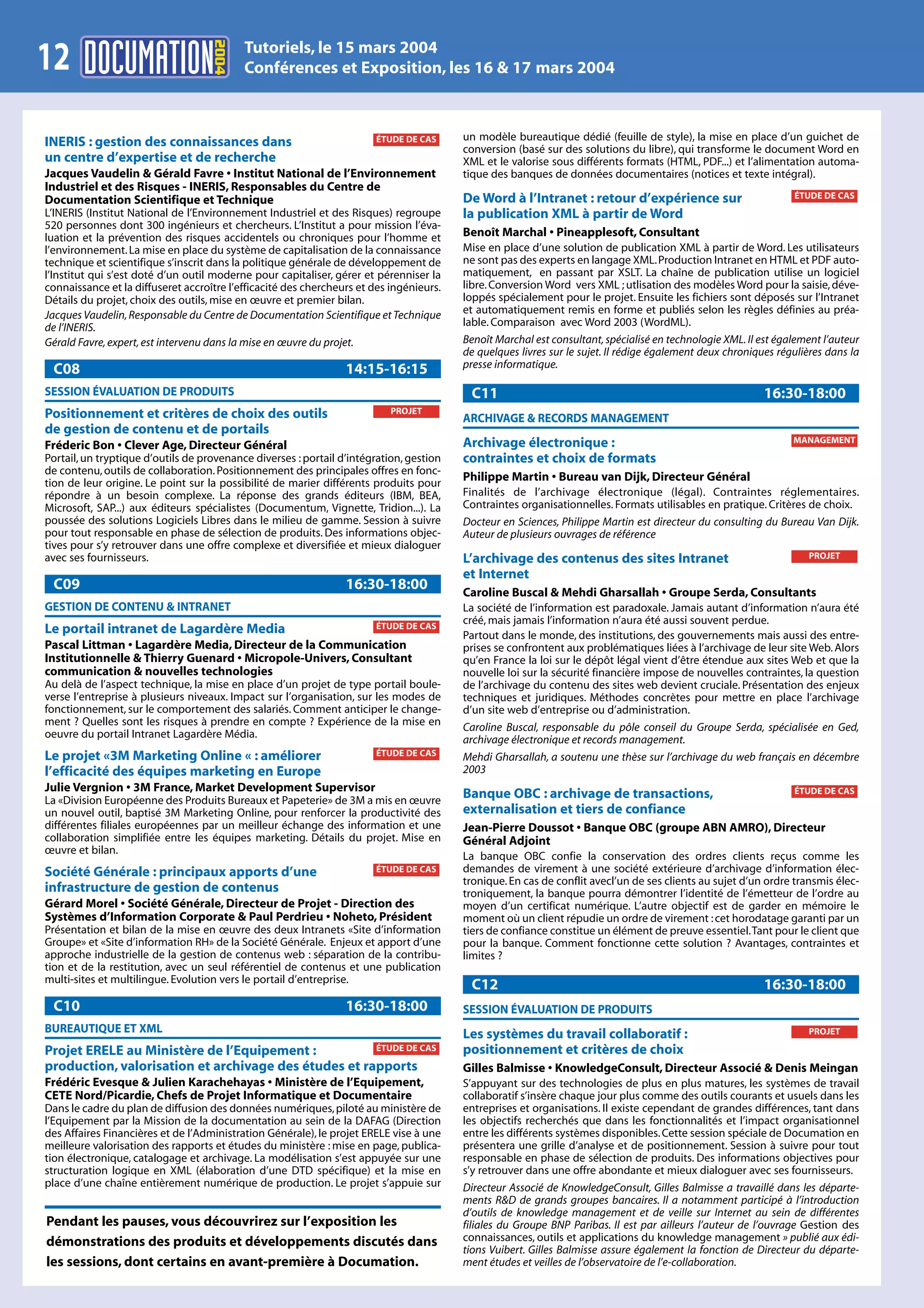 2004
                                           Tutoriels, le 15 mars 2004
12                                         Conférences et Exposition, les 16 & 17 mars 2004



INERIS : gestion des connaissances dans                                ÉTUDE DE CAS      un modèle bureautique dédié (feuille de style), la mise en place d’un guichet de
                                                                                         conversion (basé sur des solutions du libre), qui transforme le document Word en
un centre d’expertise et de recherche                                                    XML et le valorise sous différents formats (HTML, PDF...) et l’alimentation automa-
Jacques Vaudelin & Gérald Favre • Institut National de l’Environnement                   tique des banques de données documentaires (notices et texte intégral).
Industriel et des Risques - INERIS, Responsables du Centre de
                                                                                         De Word à l’Intranet : retour d’expérience sur                          ÉTUDE DE CAS
Documentation Scientifique et Technique
L’INERIS (Institut National de l’Environnement Industriel et des Risques) regroupe       la publication XML à partir de Word
520 personnes dont 300 ingénieurs et chercheurs. L’Institut a pour mission l’éva-
luation et la prévention des risques accidentels ou chroniques pour l’homme et           Benoît Marchal • Pineapplesoft, Consultant
l’environnement. La mise en place du système de capitalisation de la connaissance        Mise en place d’une solution de publication XML à partir de Word. Les utilisateurs
technique et scientifique s’inscrit dans la politique générale de développement de       ne sont pas des experts en langage XML. Production Intranet en HTML et PDF auto-
l’Institut qui s’est doté d’un outil moderne pour capitaliser, gérer et pérenniser la    matiquement, en passant par XSLT. La chaîne de publication utilise un logiciel
connaissance et la diffuseret accroître l’efficacité des chercheurs et des ingénieurs.   libre. Conversion Word vers XML ; utlisation des modèles Word pour la saisie, déve-
Détails du projet, choix des outils, mise en œuvre et premier bilan.                     loppés spécialement pour le projet. Ensuite les fichiers sont déposés sur l’Intranet
Jacques Vaudelin, Responsable du Centre de Documentation Scientifique et Technique       et automatiquement remis en forme et publiés selon les règles définies au préa-
de l’INERIS.                                                                             lable. Comparaison avec Word 2003 (WordML).
Gérald Favre, expert, est intervenu dans la mise en œuvre du projet.                     Benoît Marchal est consultant, spécialisé en technologie XML. Il est également l’auteur
                                                                                         de quelques livres sur le sujet. Il rédige également deux chroniques régulières dans la
 C08                                                             14:15-16:15             presse informatique.

SESSION ÉVALUATION DE PRODUITS                                                            C11                                                              16:30-18:00
Positionnement et critères de choix des outils                             PROJET
                                                                                         ARCHIVAGE & RECORDS MANAGEMENT
de gestion de contenu et de portails
                                                                                         Archivage électronique :                                                MANAGEMENT
Fréderic Bon • Clever Age, Directeur Général
Portail, un tryptique d’outils de provenance diverses : portail d’intégration, gestion   contraintes et choix de formats
de contenu, outils de collaboration. Positionnement des principales offres en fonc-
tion de leur origine. Le point sur la possibilité de marier différents produits pour
                                                                                         Philippe Martin • Bureau van Dijk, Directeur Général
répondre à un besoin complexe. La réponse des grands éditeurs (IBM, BEA,                 Finalités de l’archivage électronique (légal). Contraintes réglementaires.
Microsoft, SAP...) aux éditeurs spécialistes (Documentum, Vignette, Tridion...). La      Contraintes organisationnelles. Formats utilisables en pratique. Critères de choix.
poussée des solutions Logiciels Libres dans le milieu de gamme. Session à suivre         Docteur en Sciences, Philippe Martin est directeur du consulting du Bureau Van Dijk.
pour tout responsable en phase de sélection de produits. Des informations objec-         Auteur de plusieurs ouvrages de référence
tives pour s’y retrouver dans une offre complexe et diversifiée et mieux dialoguer
avec ses fournisseurs.                                                                   L’archivage des contenus des sites Intranet                                PROJET

                                                                                         et Internet
 C09                                                             16:30-18:00             Caroline Buscal & Mehdi Gharsallah • Groupe Serda, Consultants
GESTION DE CONTENU & INTRANET                                                            La société de l’information est paradoxale. Jamais autant d’information n’aura été
                                                                       ÉTUDE DE CAS
                                                                                         créé, mais jamais l’information n’aura été aussi souvent perdue.
Le portail intranet de Lagardère Media                                                   Partout dans le monde, des institutions, des gouvernements mais aussi des entre-
Pascal Littman • Lagardère Media, Directeur de la Communication                          prises se confrontent aux problématiques liées à l’archivage de leur site Web. Alors
Institutionnelle & Thierry Guenard • Micropole-Univers, Consultant                       qu’en France la loi sur le dépôt légal vient d’être étendue aux sites Web et que la
communication & nouvelles technologies                                                   nouvelle loi sur la sécurité financière impose de nouvelles contraintes, la question
Au delà de l’aspect technique, la mise en place d’un projet de type portail boule-       de l’archivage du contenu des sites web devient cruciale. Présentation des enjeux
verse l’entreprise à plusieurs niveaux. Impact sur l’organisation, sur les modes de      techniques et juridiques. Méthodes concrètes pour mettre en place l’archivage
fonctionnement, sur le comportement des salariés. Comment anticiper le change-           d’un site web d’entreprise ou d’administration.
ment ? Quelles sont les risques à prendre en compte ? Expérience de la mise en           Caroline Buscal, responsable du pôle conseil du Groupe Serda, spécialisée en Ged,
oeuvre du portail Intranet Lagardère Média.                                              archivage électronique et records management.
Le projet «3M Marketing Online « : améliorer                           ÉTUDE DE CAS      Mehdi Gharsallah, a soutenu une thèse sur l’archivage du web français en décembre
l’efficacité des équipes marketing en Europe                                             2003
Julie Vergnion • 3M France, Market Development Supervisor                                                                                                        ÉTUDE DE CAS
La «Division Européenne des Produits Bureaux et Papeterie» de 3M a mis en œuvre
                                                                                         Banque OBC : archivage de transactions,
un nouvel outil, baptisé 3M Marketing Online, pour renforcer la productivité des         externalisation et tiers de confiance
différentes filiales européennes par un meilleur échange des information et une          Jean-Pierre Doussot • Banque OBC (groupe ABN AMRO), Directeur
collaboration simplifiée entre les équipes marketing. Détails du projet. Mise en         Général Adjoint
œuvre et bilan.
                                                                                         La banque OBC confie la conservation des ordres clients reçus comme les
Société Générale : principaux apports d’une                            ÉTUDE DE CAS      demandes de virement à une société extérieure d’archivage d’information élec-
                                                                                         tronique. En cas de conflit avecl’un de ses clients au sujet d’un ordre transmis élec-
infrastructure de gestion de contenus                                                    troniquement, la banque pourra démontrer l’identité de l’émetteur de l’ordre au
Gérard Morel • Société Générale, Directeur de Projet - Direction des                     moyen d’un certificat numérique. L’autre objectif est de garder en mémoire le
Systèmes d’Information Corporate & Paul Perdrieu • Noheto, Président                     moment où un client répudie un ordre de virement : cet horodatage garanti par un
Présentation et bilan de la mise en œuvre des deux Intranets «Site d’information         tiers de confiance constitue un élément de preuve essentiel.Tant pour le client que
Groupe» et «Site d’information RH» de la Société Générale. Enjeux et apport d’une        pour la banque. Comment fonctionne cette solution ? Avantages, contraintes et
approche industrielle de la gestion de contenus web : séparation de la contribu-         limites ?
tion et de la restitution, avec un seul référentiel de contenus et une publication
multi-sites et multilingue. Evolution vers le portail d’entreprise.
                                                                                          C12                                                              16:30-18:00
 C10                                                             16:30-18:00             SESSION ÉVALUATION DE PRODUITS
BUREAUTIQUE ET XML                                                                       Les systèmes du travail collaboratif :                                     PROJET

Projet ERELE au Ministère de l’Equipement :           ÉTUDE DE CAS                       positionnement et critères de choix
production, valorisation et archivage des études et rapports                             Gilles Balmisse • KnowledgeConsult, Directeur Associé & Denis Meingan
Frédéric Evesque & Julien Karachehayas • Ministère de l’Equipement,                      S’appuyant sur des technologies de plus en plus matures, les systèmes de travail
CETE Nord/Picardie, Chefs de Projet Informatique et Documentaire                         collaboratif s’insère chaque jour plus comme des outils courants et usuels dans les
Dans le cadre du plan de diffusion des données numériques, piloté au ministère de        entreprises et organisations. Il existe cependant de grandes différences, tant dans
l’Equipement par la Mission de la documentation au sein de la DAFAG (Direction           les objectifs recherchés que dans les fonctionnalités et l’impact organisationnel
des Affaires Financières et de l’Administration Générale), le projet ERELE vise à une    entre les différents systèmes disponibles. Cette session spéciale de Documation en
meilleure valorisation des rapports et études du ministère : mise en page, publica-      présentera une grille d’analyse et de positionnement. Session à suivre pour tout
tion électronique, catalogage et archivage. La modélisation s’est appuyée sur une        responsable en phase de sélection de produits. Des informations objectives pour
structuration logique en XML (élaboration d’une DTD spécifique) et la mise en            s’y retrouver dans une offre abondante et mieux dialoguer avec ses fournisseurs.
place d’une chaîne entièrement numérique de production. Le projet s’appuie sur           Directeur Associé de KnowledgeConsult, Gilles Balmisse a travaillé dans les départe-
                                                                                         ments R&D de grands groupes bancaires. Il a notamment participé à l’introduction
                                                                                         d’outils de knowledge management et de veille sur Internet au sein de différentes
Pendant les pauses, vous découvrirez sur l’exposition les                                filiales du Groupe BNP Paribas. Il est par ailleurs l’auteur de l’ouvrage Gestion des
démonstrations des produits et développements discutés dans                              connaissances, outils et applications du knowledge management » publié aux édi-
                                                                                         tions Vuibert. Gilles Balmisse assure également la fonction de Directeur du départe-
les sessions, dont certains en avant-première à Documation.                              ment études et veilles de l’observatoire de l’e-collaboration.
 