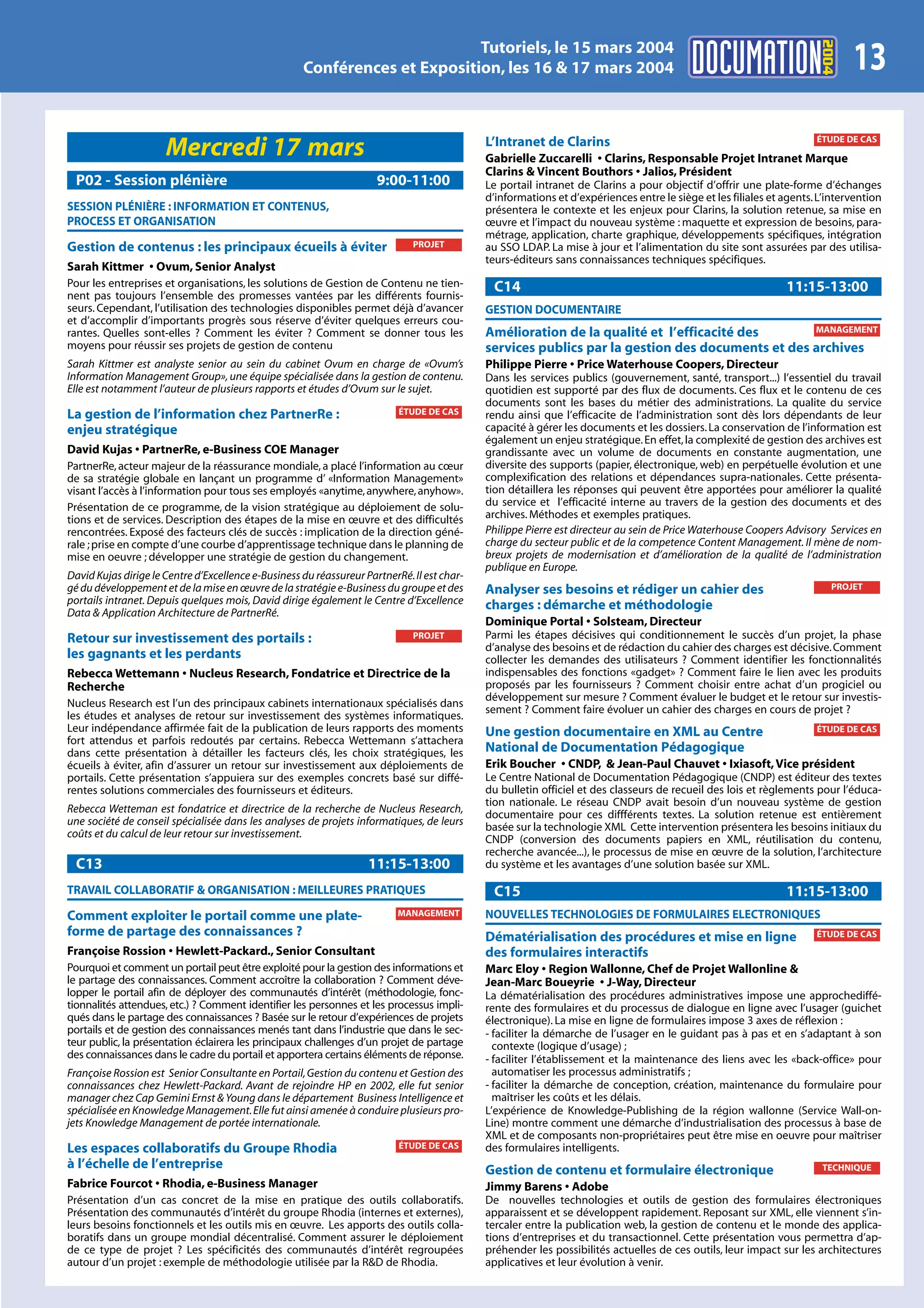 2004
                                                                            Tutoriels, le 15 mars 2004
                                                     Conférences et Exposition, les 16 & 17 mars 2004                                                                         13
                                                                                             L’Intranet de Clarins                                                    ÉTUDE DE CAS
                      Mercredi 17 mars                                                       Gabrielle Zuccarelli • Clarins, Responsable Projet Intranet Marque
                                                                                             Clarins & Vincent Bouthors • Jalios, Président
 P02 - Session plénière                                               9:00-11:00             Le portail intranet de Clarins a pour objectif d’offrir une plate-forme d’échanges
                                                                                             d’informations et d’expériences entre le siège et les filiales et agents. L’intervention
SESSION PLÉNIÈRE : INFORMATION ET CONTENUS,                                                  présentera le contexte et les enjeux pour Clarins, la solution retenue, sa mise en
PROCESS ET ORGANISATION                                                                      œuvre et l’impact du nouveau système : maquette et expression de besoins, para-
                                                                                             métrage, application, charte graphique, développements spécifiques, intégration
Gestion de contenus : les principaux écueils à éviter                         PROJET         au SSO LDAP. La mise à jour et l’alimentation du site sont assurées par des utilisa-
                                                                                             teurs-éditeurs sans connaissances techniques spécifiques.
Sarah Kittmer • Ovum, Senior Analyst
Pour les entreprises et organisations, les solutions de Gestion de Contenu ne tien-           C14                                                              11:15-13:00
nent pas toujours l’ensemble des promesses vantées par les différents fournis-
seurs. Cependant, l’utilisation des technologies disponibles permet déjà d’avancer           GESTION DOCUMENTAIRE
et d’accomplir d’importants progrès sous réserve d’éviter quelques erreurs cou-
rantes. Quelles sont-elles ? Comment les éviter ? Comment se donner tous les                 Amélioration de la qualité et l’efficacité des       MANAGEMENT
moyens pour réussir ses projets de gestion de contenu                                        services publics par la gestion des documents et des archives
Sarah Kittmer est analyste senior au sein du cabinet Ovum en charge de «Ovum’s               Philippe Pierre • Price Waterhouse Coopers, Directeur
Information Management Group», une équipe spécialisée dans la gestion de contenu.            Dans les services publics (gouvernement, santé, transport...) l’essentiel du travail
Elle est notamment l’auteur de plusieurs rapports et études d’Ovum sur le sujet.             quotidien est supporté par des flux de documents. Ces flux et le contenu de ces
                                                                                             documents sont les bases du métier des administrations. La qualite du service
La gestion de l’information chez PartnerRe :                               ÉTUDE DE CAS      rendu ainsi que l’efficacite de l’administration sont dès lors dépendants de leur
enjeu stratégique                                                                            capacité à gérer les documents et les dossiers. La conservation de l’information est
                                                                                             également un enjeu stratégique. En effet, la complexité de gestion des archives est
David Kujas • PartnerRe, e-Business COE Manager                                              grandissante avec un volume de documents en constante augmentation, une
PartnerRe, acteur majeur de la réassurance mondiale, a placé l’information au cœur           diversite des supports (papier, électronique, web) en perpétuelle évolution et une
de sa stratégie globale en lançant un programme d’ «Information Management»                  complexification des relations et dépendances supra-nationales. Cette présenta-
visant l’accès à l’information pour tous ses employés «anytime, anywhere, anyhow».           tion détaillera les réponses qui peuvent être apportées pour améliorer la qualité
Présentation de ce programme, de la vision stratégique au déploiement de solu-               du service et l’efficacité interne au travers de la gestion des documents et des
tions et de services. Description des étapes de la mise en œuvre et des difficultés          archives. Méthodes et exemples pratiques.
rencontrées. Exposé des facteurs clés de succès : implication de la direction géné-          Philippe Pierre est directeur au sein de Price Waterhouse Coopers Advisory Services en
rale ; prise en compte d’une courbe d’apprentissage technique dans le planning de            charge du secteur public et de la competence Content Management. Il mène de nom-
mise en oeuvre ; développer une stratégie de gestion du changement.                          breux projets de modernisation et d’amélioration de la qualité de l’administration
                                                                                             publique en Europe.
David Kujas dirige le Centre d’Excellence e-Business du réassureur PartnerRé. Il est char-
gé du développement et de la mise en œuvre de la stratégie e-Business du groupe et des       Analyser ses besoins et rédiger un cahier des                                PROJET
portails intranet. Depuis quelques mois, David dirige également le Centre d’Excellence       charges : démarche et méthodologie
Data & Application Architecture de PartnerRé.
                                                                                             Dominique Portal • Solsteam, Directeur
Retour sur investissement des portails :                                      PROJET         Parmi les étapes décisives qui conditionnement le succès d’un projet, la phase
                                                                                             d’analyse des besoins et de rédaction du cahier des charges est décisive. Comment
les gagnants et les perdants                                                                 collecter les demandes des utilisateurs ? Comment identifier les fonctionnalités
Rebecca Wettemann • Nucleus Research, Fondatrice et Directrice de la                         indispensables des fonctions «gadget» ? Comment faire le lien avec les produits
Recherche                                                                                    proposés par les fournisseurs ? Comment choisir entre achat d’un progiciel ou
                                                                                             développement sur mesure ? Comment évaluer le budget et le retour sur investis-
Nucleus Research est l’un des principaux cabinets internationaux spécialisés dans
                                                                                             sement ? Comment faire évoluer un cahier des charges en cours de projet ?
les études et analyses de retour sur investissement des systèmes informatiques.
Leur indépendance affirmée fait de la publication de leurs rapports des moments              Une gestion documentaire en XML au Centre                                ÉTUDE DE CAS
fort attendus et parfois redoutés par certains. Rebecca Wettemann s’attachera
dans cette présentation à détailler les facteurs clés, les choix stratégiques, les           National de Documentation Pédagogique
écueils à éviter, afin d’assurer un retour sur investissement aux déploiements de            Erik Boucher • CNDP, & Jean-Paul Chauvet • Ixiasoft, Vice président
portails. Cette présentation s’appuiera sur des exemples concrets basé sur diffé-            Le Centre National de Documentation Pédagogique (CNDP) est éditeur des textes
rentes solutions commerciales des fournisseurs et éditeurs.                                  du bulletin officiel et des classeurs de recueil des lois et règlements pour l’éduca-
                                                                                             tion nationale. Le réseau CNDP avait besoin d’un nouveau système de gestion
Rebecca Wetteman est fondatrice et directrice de la recherche de Nucleus Research,           documentaire pour ces diffférents textes. La solution retenue est entièrement
une société de conseil spécialisée dans les analyses de projets informatiques, de leurs      basée sur la technologie XML Cette intervention présentera les besoins initiaux du
coûts et du calcul de leur retour sur investissement.                                        CNDP (conversion des documents papiers en XML, réutilisation du contenu,
                                                                                             recherche avancée...), le processus de mise en œuvre de la solution, l’architecture
 C13                                                                11:15-13:00              du système et les avantages d’une solution basée sur XML.

TRAVAIL COLLABORATIF & ORGANISATION : MEILLEURES PRATIQUES                                    C15                                                              11:15-13:00
Comment exploiter le portail comme une plate-                              MANAGEMENT        NOUVELLES TECHNOLOGIES DE FORMULAIRES ELECTRONIQUES
forme de partage des connaissances ?                                                         Dématérialisation des procédures et mise en ligne                        ÉTUDE DE CAS
Françoise Rossion • Hewlett-Packard., Senior Consultant                                      des formulaires interactifs
Pourquoi et comment un portail peut être exploité pour la gestion des informations et        Marc Eloy • Region Wallonne, Chef de Projet Wallonline &
le partage des connaissances. Comment accroître la collaboration ? Comment déve-             Jean-Marc Boueyrie • J-Way, Directeur
lopper le portail afin de déployer des communautés d’intérêt (méthodologie, fonc-            La dématérialisation des procédures administratives impose une approchediffé-
tionnalités attendues, etc.) ? Comment identifier les personnes et les processus impli-      rente des formulaires et du processus de dialogue en ligne avec l’usager (guichet
qués dans le partage des connaissances ? Basée sur le retour d’expériences de projets        électronique). La mise en ligne de formulaires impose 3 axes de réflexion :
portails et de gestion des connaissances menés tant dans l’industrie que dans le sec-        - faciliter la démarche de l’usager en le guidant pas à pas et en s’adaptant à son
teur public, la présentation éclairera les principaux challenges d’un projet de partage        contexte (logique d’usage) ;
des connaissances dans le cadre du portail et apportera certains éléments de réponse.        - faciliter l’établissement et la maintenance des liens avec les «back-office» pour
Françoise Rossion est Senior Consultante en Portail, Gestion du contenu et Gestion des         automatiser les processus administratifs ;
connaissances chez Hewlett-Packard. Avant de rejoindre HP en 2002, elle fut senior           - faciliter la démarche de conception, création, maintenance du formulaire pour
manager chez Cap Gemini Ernst & Young dans le département Business Intelligence et             maîtriser les coûts et les délais.
spécialisée en Knowledge Management. Elle fut ainsi amenée à conduire plusieurs pro-         L’expérience de Knowledge-Publishing de la région wallonne (Service Wall-on-
jets Knowledge Management de portée internationale.                                          Line) montre comment une démarche d’industrialisation des processus à base de
                                                                                             XML et de composants non-propriétaires peut être mise en oeuvre pour maîtriser
Les espaces collaboratifs du Groupe Rhodia                                 ÉTUDE DE CAS      des formulaires intelligents.
à l’échelle de l’entreprise                                                                  Gestion de contenu et formulaire électronique                             TECHNIQUE
Fabrice Fourcot • Rhodia, e-Business Manager                                                 Jimmy Barens • Adobe
Présentation d’un cas concret de la mise en pratique des outils collaboratifs.               De nouvelles technologies et outils de gestion des formulaires électroniques
Présentation des communautés d’intérêt du groupe Rhodia (internes et externes),              apparaissent et se développent rapidement. Reposant sur XML, elle viennent s’in-
leurs besoins fonctionnels et les outils mis en œuvre. Les apports des outils colla-         tercaler entre la publication web, la gestion de contenu et le monde des applica-
boratifs dans un groupe mondial décentralisé. Comment assurer le déploiement                 tions d’entreprises et du transactionnel. Cette présentation vous permettra d’ap-
de ce type de projet ? Les spécificités des communautés d’intérêt regroupées                 préhender les possibilités actuelles de ces outils, leur impact sur les architectures
autour d’un projet : exemple de méthodologie utilisée par la R&D de Rhodia.                  applicatives et leur évolution à venir.
 