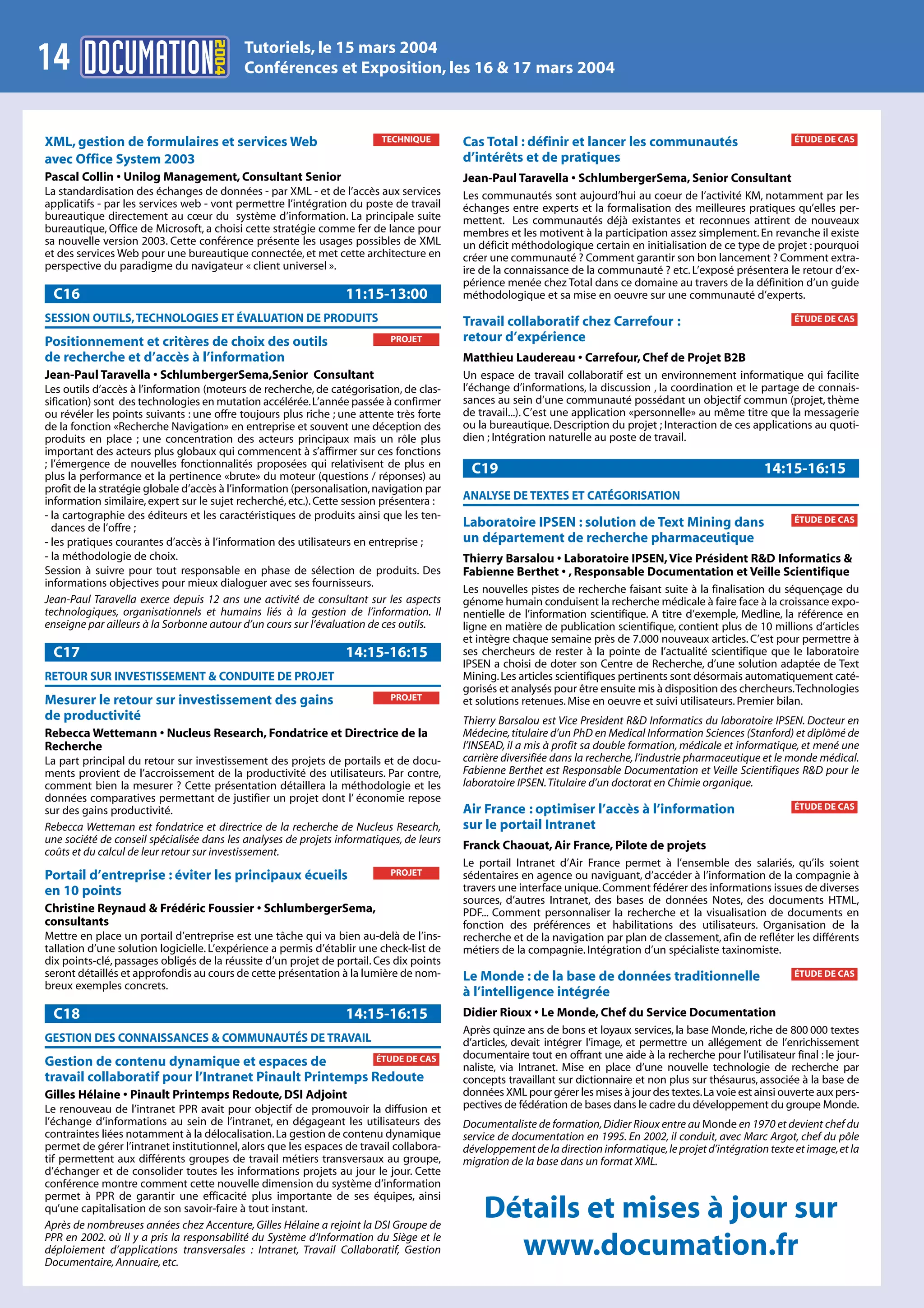 2004
                                           Tutoriels, le 15 mars 2004
14                                         Conférences et Exposition, les 16 & 17 mars 2004



XML, gestion de formulaires et services Web                               TECHNIQUE       Cas Total : définir et lancer les communautés                             ÉTUDE DE CAS

avec Office System 2003                                                                   d’intérêts et de pratiques
Pascal Collin • Unilog Management, Consultant Senior                                      Jean-Paul Taravella • SchlumbergerSema, Senior Consultant
La standardisation des échanges de données - par XML - et de l’accès aux services         Les communautés sont aujourd’hui au coeur de l’activité KM, notamment par les
applicatifs - par les services web - vont permettre l’intégration du poste de travail     échanges entre experts et la formalisation des meilleures pratiques qu’elles per-
bureautique directement au cœur du système d’information. La principale suite             mettent. Les communautés déjà existantes et reconnues attirent de nouveaux
bureautique, Office de Microsoft, a choisi cette stratégie comme fer de lance pour        membres et les motivent à la participation assez simplement. En revanche il existe
sa nouvelle version 2003. Cette conférence présente les usages possibles de XML           un déficit méthodologique certain en initialisation de ce type de projet : pourquoi
et des services Web pour une bureautique connectée, et met cette architecture en          créer une communauté ? Comment garantir son bon lancement ? Comment extra-
perspective du paradigme du navigateur « client universel ».                              ire de la connaissance de la communauté ? etc. L’exposé présentera le retour d’ex-
                                                                                          périence menée chez Total dans ce domaine au travers de la définition d’un guide
 C16                                                              11:15-13:00             méthodologique et sa mise en oeuvre sur une communauté d’experts.
SESSION OUTILS, TECHNOLOGIES ET ÉVALUATION DE PRODUITS                                    Travail collaboratif chez Carrefour :                                     ÉTUDE DE CAS

Positionnement et critères de choix des outils                             PROJET         retour d’expérience
de recherche et d’accès à l’information                                                   Matthieu Laudereau • Carrefour, Chef de Projet B2B
Jean-Paul Taravella • SchlumbergerSema,Senior Consultant                                  Un espace de travail collaboratif est un environnement informatique qui facilite
Les outils d’accès à l’information (moteurs de recherche, de catégorisation, de clas-     l’échange d’informations, la discussion , la coordination et le partage de connais-
sification) sont des technologies en mutation accélérée. L’année passée à confirmer       sances au sein d’une communauté possédant un objectif commun (projet, thème
ou révéler les points suivants : une offre toujours plus riche ; une attente très forte   de travail...). C’est une application «personnelle» au même titre que la messagerie
de la fonction «Recherche Navigation» en entreprise et souvent une déception des          ou la bureautique. Description du projet ; Interaction de ces applications au quoti-
produits en place ; une concentration des acteurs principaux mais un rôle plus            dien ; Intégration naturelle au poste de travail.
important des acteurs plus globaux qui commencent à s’affirmer sur ces fonctions
; l’émergence de nouvelles fonctionnalités proposées qui relativisent de plus en
plus la performance et la pertinence «brute» du moteur (questions / réponses) au
                                                                                           C19                                                               14:15-16:15
profit de la stratégie globale d’accès à l’information (personalisation, navigation par
information similaire, expert sur le sujet recherché, etc.). Cette session présentera :   ANALYSE DE TEXTES ET CATÉGORISATION
- la cartographie des éditeurs et les caractéristiques de produits ainsi que les ten-                                                                               ÉTUDE DE CAS
  dances de l’offre ;                                                                     Laboratoire IPSEN : solution de Text Mining dans
- les pratiques courantes d’accès à l’information des utilisateurs en entreprise ;        un département de recherche pharmaceutique
- la méthodologie de choix.                                                               Thierry Barsalou • Laboratoire IPSEN, Vice Président R&D Informatics &
Session à suivre pour tout responsable en phase de sélection de produits. Des             Fabienne Berthet • , Responsable Documentation et Veille Scientifique
informations objectives pour mieux dialoguer avec ses fournisseurs.
                                                                                          Les nouvelles pistes de recherche faisant suite à la finalisation du séquençage du
Jean-Paul Taravella exerce depuis 12 ans une activité de consultant sur les aspects       génome humain conduisent la recherche médicale à faire face à la croissance expo-
technologiques, organisationnels et humains liés à la gestion de l’information. Il        nentielle de l’information scientifique. A titre d’exemple, Medline, la référence en
enseigne par ailleurs à la Sorbonne autour d’un cours sur l’évaluation de ces outils.     ligne en matière de publication scientifique, contient plus de 10 millions d’articles
                                                                                          et intègre chaque semaine près de 7.000 nouveaux articles. C’est pour permettre à
 C17                                                              14:15-16:15             ses chercheurs de rester à la pointe de l’actualité scientifique que le laboratoire
                                                                                          IPSEN a choisi de doter son Centre de Recherche, d’une solution adaptée de Text
RETOUR SUR INVESTISSEMENT & CONDUITE DE PROJET                                            Mining. Les articles scientifiques pertinents sont désormais automatiquement caté-
                                                                                          gorisés et analysés pour être ensuite mis à disposition des chercheurs.Technologies
Mesurer le retour sur investissement des gains                             PROJET         et solutions retenues. Mise en oeuvre et suivi utilisateurs. Premier bilan.
de productivité                                                                           Thierry Barsalou est Vice President R&D Informatics du laboratoire IPSEN. Docteur en
Rebecca Wettemann • Nucleus Research, Fondatrice et Directrice de la                      Médecine, titulaire d’un PhD en Medical Information Sciences (Stanford) et diplômé de
Recherche                                                                                 l’INSEAD, il a mis à profit sa double formation, médicale et informatique, et mené une
La part principal du retour sur investissement des projets de portails et de docu-        carrière diversifiée dans la recherche, l’industrie pharmaceutique et le monde médical.
ments provient de l’accroissement de la productivité des utilisateurs. Par contre,        Fabienne Berthet est Responsable Documentation et Veille Scientifiques R&D pour le
comment bien la mesurer ? Cette présentation détaillera la méthodologie et les            laboratoire IPSEN. Titulaire d’un doctorat en Chimie organique.
données comparatives permettant de justifier un projet dont l’ économie repose
sur des gains productivité.                                                               Air France : optimiser l’accès à l’information                            ÉTUDE DE CAS

Rebecca Wetteman est fondatrice et directrice de la recherche de Nucleus Research,        sur le portail Intranet
une société de conseil spécialisée dans les analyses de projets informatiques, de leurs
                                                                                          Franck Chaouat, Air France, Pilote de projets
coûts et du calcul de leur retour sur investissement.
                                                                                          Le portail Intranet d’Air France permet à l’ensemble des salariés, qu’ils soient
Portail d’entreprise : éviter les principaux écueils                       PROJET         sédentaires en agence ou naviguant, d’accéder à l’information de la compagnie à
en 10 points                                                                              travers une interface unique. Comment fédérer des informations issues de diverses
                                                                                          sources, d’autres Intranet, des bases de données Notes, des documents HTML,
Christine Reynaud & Frédéric Foussier • SchlumbergerSema,                                 PDF... Comment personnaliser la recherche et la visualisation de documents en
consultants                                                                               fonction des préférences et habilitations des utilisateurs. Organisation de la
Mettre en place un portail d’entreprise est une tâche qui va bien au-delà de l’ins-       recherche et de la navigation par plan de classement, afin de refléter les différents
tallation d’une solution logicielle. L’expérience a permis d’établir une check-list de    métiers de la compagnie. Intégration d’un spécialiste taxinomiste.
dix points-clé, passages obligés de la réussite d’un projet de portail. Ces dix points
seront détaillés et approfondis au cours de cette présentation à la lumière de nom-       Le Monde : de la base de données traditionnelle                           ÉTUDE DE CAS
breux exemples concrets.
                                                                                          à l’intelligence intégrée
 C18                                                              14:15-16:15             Didier Rioux • Le Monde, Chef du Service Documentation
                                                                                          Après quinze ans de bons et loyaux services, la base Monde, riche de 800 000 textes
GESTION DES CONNAISSANCES & COMMUNAUTÉS DE TRAVAIL                                        d’articles, devait intégrer l’image, et permettre un allégement de l’enrichissement
                                                        ÉTUDE DE CAS                      documentaire tout en offrant une aide à la recherche pour l’utilisateur final : le jour-
Gestion de contenu dynamique et espaces de                                                naliste, via Intranet. Mise en place d’une nouvelle technologie de recherche par
travail collaboratif pour l’Intranet Pinault Printemps Redoute                            concepts travaillant sur dictionnaire et non plus sur thésaurus, associée à la base de
Gilles Hélaine • Pinault Printemps Redoute, DSI Adjoint                                   données XML pour gérer les mises à jour des textes.La voie est ainsi ouverte aux pers-
Le renouveau de l’intranet PPR avait pour objectif de promouvoir la diffusion et          pectives de fédération de bases dans le cadre du développement du groupe Monde.
l’échange d’informations au sein de l’intranet, en dégageant les utilisateurs des         Documentaliste de formation, Didier Rioux entre au Monde en 1970 et devient chef du
contraintes liées notamment à la délocalisation. La gestion de contenu dynamique          service de documentation en 1995. En 2002, il conduit, avec Marc Argot, chef du pôle
permet de gérer l’intranet institutionnel, alors que les espaces de travail collabora-    développement de la direction informatique, le projet d’intégration texte et image, et la
tif permettent aux différents groupes de travail métiers transversaux au groupe,          migration de la base dans un format XML.
d’échanger et de consolider toutes les informations projets au jour le jour. Cette
conférence montre comment cette nouvelle dimension du système d’information
permet à PPR de garantir une efficacité plus importante de ses équipes, ainsi
qu’une capitalisation de son savoir-faire à tout instant.
Après de nombreuses années chez Accenture, Gilles Hélaine a rejoint la DSI Groupe de
                                                                                              Détails et mises à jour sur
PPR en 2002. où Il y a pris la responsabilité du Système d’Information du Siège et le
déploiement d’applications transversales : Intranet, Travail Collaboratif, Gestion
Documentaire, Annuaire, etc.
                                                                                                www.documation.fr
 