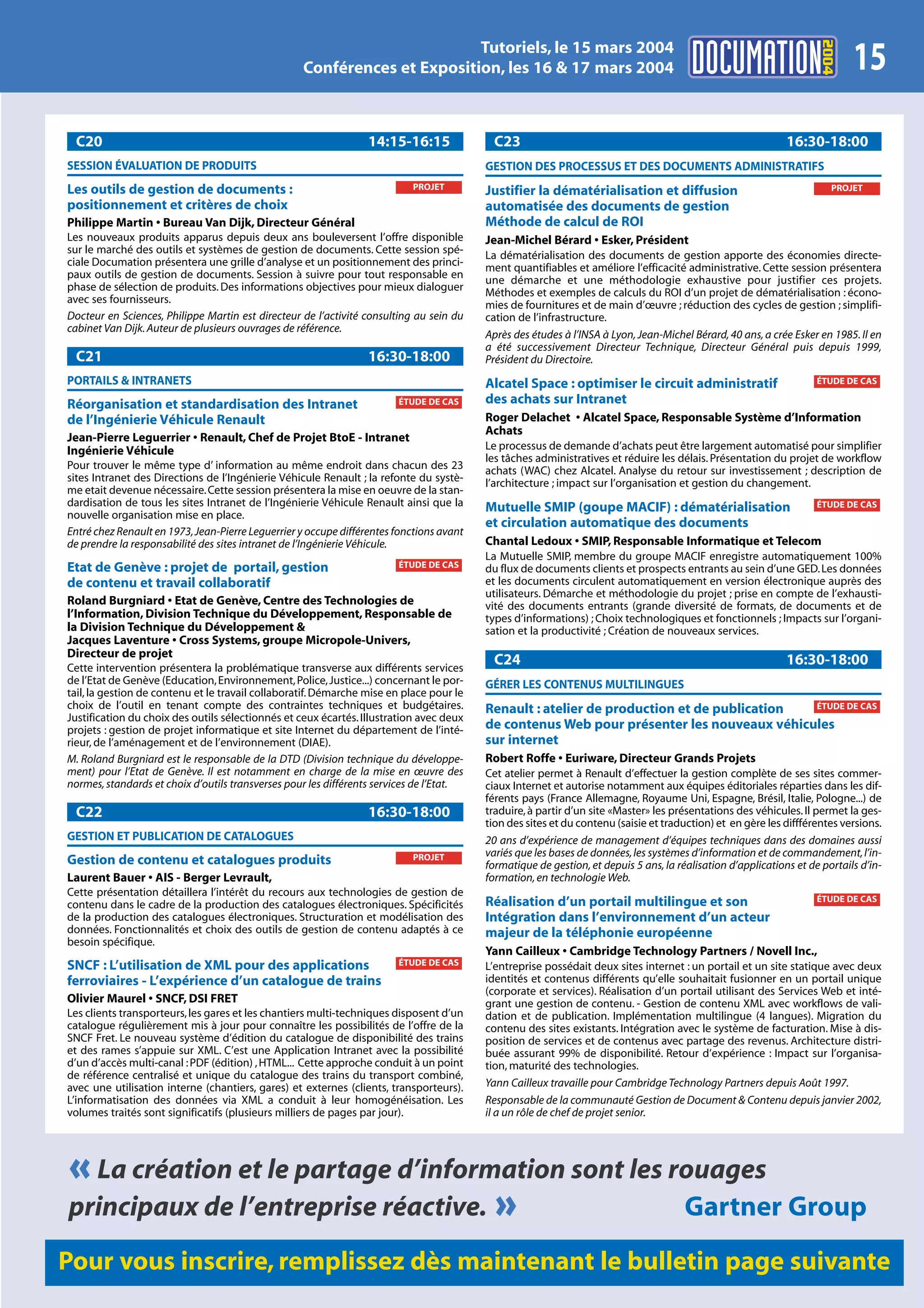 2004
                                                                          Tutoriels, le 15 mars 2004
                                                   Conférences et Exposition, les 16 & 17 mars 2004                                                                          15
 C20                                                              14:15-16:15              C23                                                                16:30-18:00
SESSION ÉVALUATION DE PRODUITS                                                            GESTION DES PROCESSUS ET DES DOCUMENTS ADMINISTRATIFS
Les outils de gestion de documents :                                       PROJET                                                                                        PROJET
                                                                                          Justifier la dématérialisation et diffusion
positionnement et critères de choix                                                       automatisée des documents de gestion
Philippe Martin • Bureau Van Dijk, Directeur Général                                      Méthode de calcul de ROI
Les nouveaux produits apparus depuis deux ans bouleversent l’offre disponible             Jean-Michel Bérard • Esker, Président
sur le marché des outils et systèmes de gestion de documents. Cette session spé-          La dématérialisation des documents de gestion apporte des économies directe-
ciale Documation présentera une grille d’analyse et un positionnement des princi-         ment quantifiables et améliore l’efficacité administrative. Cette session présentera
paux outils de gestion de documents. Session à suivre pour tout responsable en            une démarche et une méthodologie exhaustive pour justifier ces projets.
phase de sélection de produits. Des informations objectives pour mieux dialoguer          Méthodes et exemples de calculs du ROI d’un projet de dématérialisation : écono-
avec ses fournisseurs.                                                                    mies de fournitures et de main d’œuvre ; réduction des cycles de gestion ; simplifi-
Docteur en Sciences, Philippe Martin est directeur de l’activité consulting au sein du    cation de l’infrastructure.
cabinet Van Dijk. Auteur de plusieurs ouvrages de référence.
                                                                                          Après des études à l’INSA à Lyon, Jean-Michel Bérard, 40 ans, a crée Esker en 1985. Il en
                                                                                          a été successivement Directeur Technique, Directeur Général puis depuis 1999,
 C21                                                              16:30-18:00             Président du Directoire.
PORTAILS & INTRANETS                                                                      Alcatel Space : optimiser le circuit administratif                         ÉTUDE DE CAS

Réorganisation et standardisation des Intranet                          ÉTUDE DE CAS      des achats sur Intranet
de l’Ingénierie Véhicule Renault                                                          Roger Delachet • Alcatel Space, Responsable Système d’Information
                                                                                          Achats
Jean-Pierre Leguerrier • Renault, Chef de Projet BtoE - Intranet
Ingénierie Véhicule                                                                       Le processus de demande d’achats peut être largement automatisé pour simplifier
                                                                                          les tâches administratives et réduire les délais. Présentation du projet de workflow
Pour trouver le même type d’ information au même endroit dans chacun des 23               achats (WAC) chez Alcatel. Analyse du retour sur investissement ; description de
sites Intranet des Directions de l’Ingénierie Véhicule Renault ; la refonte du systè-     l’architecture ; impact sur l’organisation et gestion du changement.
me etait devenue nécessaire. Cette session présentera la mise en oeuvre de la stan-
dardisation de tous les sites Intranet de l’Ingénierie Véhicule Renault ainsi que la      Mutuelle SMIP (goupe MACIF) : dématérialisation                            ÉTUDE DE CAS
nouvelle organisation mise en place.
                                                                                          et circulation automatique des documents
Entré chez Renault en 1973, Jean-Pierre Leguerrier y occupe différentes fonctions avant
de prendre la responsabilité des sites intranet de l’Ingénierie Véhicule.                 Chantal Ledoux • SMIP, Responsable Informatique et Telecom
                                                                                          La Mutuelle SMIP, membre du groupe MACIF enregistre automatiquement 100%
Etat de Genève : projet de portail, gestion                             ÉTUDE DE CAS      du flux de documents clients et prospects entrants au sein d’une GED. Les données
de contenu et travail collaboratif                                                        et les documents circulent automatiquement en version électronique auprès des
                                                                                          utilisateurs. Démarche et méthodologie du projet ; prise en compte de l’exhausti-
Roland Burgniard • Etat de Genève, Centre des Technologies de                             vité des documents entrants (grande diversité de formats, de documents et de
l’Information, Division Technique du Développement, Responsable de                        types d’informations) ; Choix technologiques et fonctionnels ; Impacts sur l’organi-
la Division Technique du Développement &                                                  sation et la productivité ; Création de nouveaux services.
Jacques Laventure • Cross Systems, groupe Micropole-Univers,
Directeur de projet
Cette intervention présentera la problématique transverse aux différents services
                                                                                           C24                                                                16:30-18:00
de l’Etat de Genève (Education, Environnement, Police, Justice...) concernant le por-     GÉRER LES CONTENUS MULTILINGUES
tail, la gestion de contenu et le travail collaboratif. Démarche mise en place pour le
choix de l’outil en tenant compte des contraintes techniques et budgétaires.              Renault : atelier de production et de publication ÉTUDE DE CAS
Justification du choix des outils sélectionnés et ceux écartés. Illustration avec deux
projets : gestion de projet informatique et site Internet du département de l’inté-       de contenus Web pour présenter les nouveaux véhicules
rieur, de l’aménagement et de l’environnement (DIAE).                                     sur internet
M. Roland Burgniard est le responsable de la DTD (Division technique du développe-        Robert Roffe • Euriware, Directeur Grands Projets
ment) pour l’Etat de Genève. Il est notamment en charge de la mise en œuvre des           Cet atelier permet à Renault d’effectuer la gestion complète de ses sites commer-
normes, standards et choix d’outils transverses pour les différents services de l’Etat.   ciaux Internet et autorise notamment aux équipes éditoriales réparties dans les dif-
                                                                                          férents pays (France Allemagne, Royaume Uni, Espagne, Brésil, Italie, Pologne...) de
 C22                                                              16:30-18:00             traduire, à partir d’un site «Master» les présentations des véhicules. Il permet la ges-
                                                                                          tion des sites et du contenu (saisie et traduction) et en gère les diffférentes versions.
GESTION ET PUBLICATION DE CATALOGUES                                                      20 ans d’expérience de management d’équipes techniques dans des domaines aussi
                                                                           PROJET         variés que les bases de données, les systèmes d’information et de commandement, l’in-
Gestion de contenu et catalogues produits                                                 formatique de gestion, et depuis 5 ans, la réalisation d’applications et de portails d’in-
Laurent Bauer • AIS - Berger Levrault,                                                    formation, en technologie Web.
Cette présentation détaillera l’intérêt du recours aux technologies de gestion de
                                                                                          Réalisation d’un portail multilingue et son                                ÉTUDE DE CAS
contenu dans le cadre de la production des catalogues électroniques. Spécificités
de la production des catalogues électroniques. Structuration et modélisation des          Intégration dans l’environnement d’un acteur
données. Fonctionnalités et choix des outils de gestion de contenu adaptés à ce           majeur de la téléphonie européenne
besoin spécifique.
                                                                                          Yann Cailleux • Cambridge Technology Partners / Novell Inc.,
SNCF : L’utilisation de XML pour des applications                       ÉTUDE DE CAS      L’entreprise possédait deux sites internet : un portail et un site statique avec deux
ferroviaires - L’expérience d’un catalogue de trains                                      identités et contenus différents qu’elle souhaitait fusionner en un portail unique
                                                                                          (corporate et services). Réalisation d’un portail utilisant des Services Web et inté-
Olivier Maurel • SNCF, DSI FRET                                                           grant une gestion de contenu. - Gestion de contenu XML avec workflows de vali-
Les clients transporteurs, les gares et les chantiers multi-techniques disposent d’un     dation et de publication. Implémentation multilingue (4 langues). Migration du
catalogue régulièrement mis à jour pour connaître les possibilités de l’offre de la       contenu des sites existants. Intégration avec le système de facturation. Mise à dis-
SNCF Fret. Le nouveau système d’édition du catalogue de disponibilité des trains          position de services et de contenus avec partage des revenus. Architecture distri-
et des rames s’appuie sur XML. C’est une Application Intranet avec la possibilité         buée assurant 99% de disponibilité. Retour d’expérience : Impact sur l’organisa-
d’un d’accès multi-canal : PDF (édition) , HTML... Cette approche conduit à un point      tion, maturité des technologies.
de référence centralisé et unique du catalogue des trains du transport combiné,
avec une utilisation interne (chantiers, gares) et externes (clients, transporteurs).     Yann Cailleux travaille pour Cambridge Technology Partners depuis Août 1997.
L’informatisation des données via XML a conduit à leur homogénéisation. Les               Responsable de la communauté Gestion de Document & Contenu depuis janvier 2002,
volumes traités sont significatifs (plusieurs milliers de pages par jour).                il a un rôle de chef de projet senior.




« La création et le partage d’information sont les rouages
principaux de l’entreprise réactive. »              Gartner Group
Pour vous inscrire, remplissez dès maintenant le bulletin page suivante
 