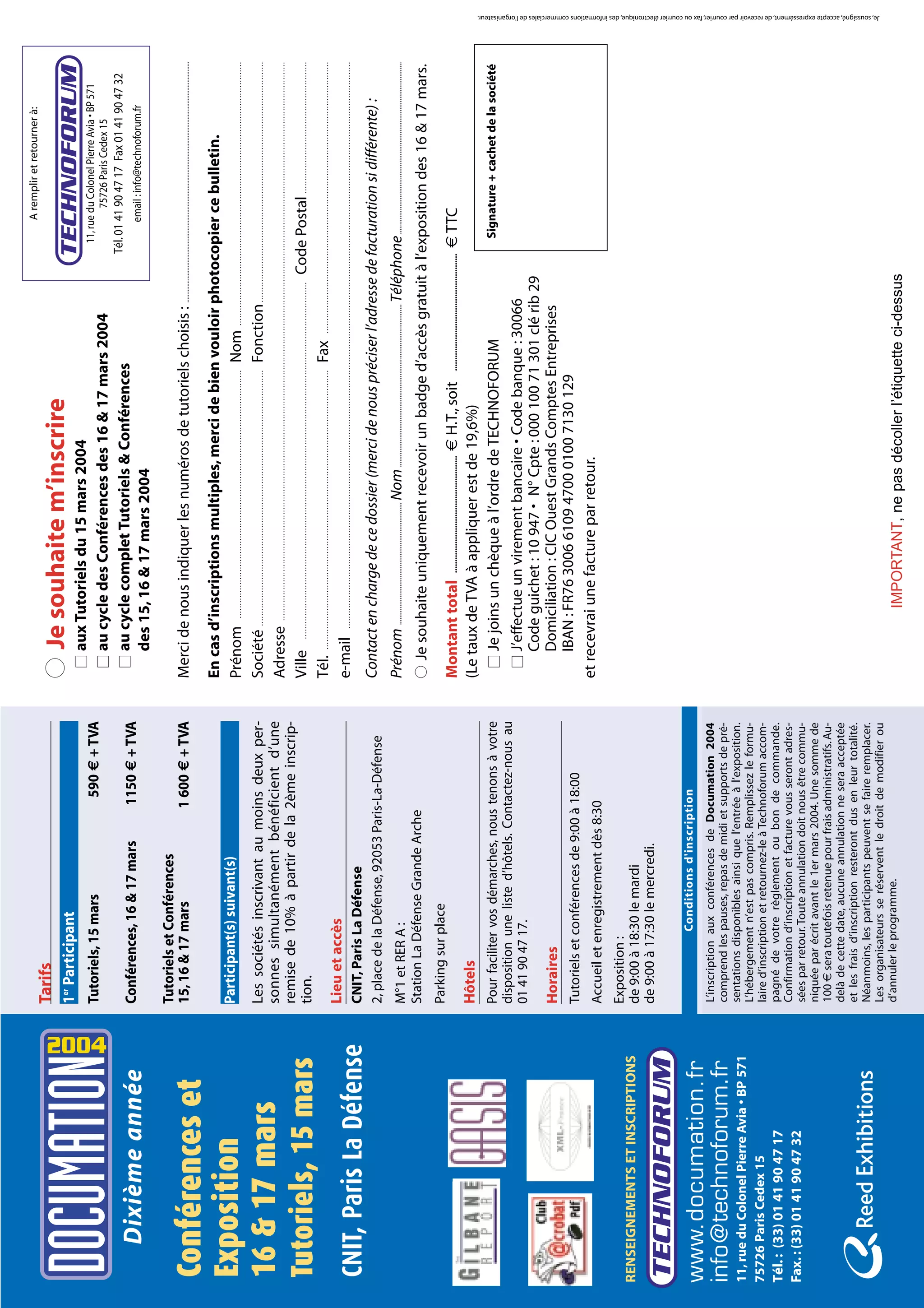 A remplir et retourner à:
                                             Tarifs
                                             1er Participant
                                                                                                           q Je souhaite m’inscrire
                                                                                                               s aux Tutoriels du 15 mars 2004                                                                                                                                                             11, rue du Colonel Pierre Avia • BP 571
                                             Tutoriels, 15 mars                         590 € + TVA




                                      2004
                                                                                                               s au cycle des Conférences des 16 & 17 mars 2004                                                                                                                                                     75726 Paris Cedex 15
                                                                                                                                                                                                                                                                                                      Tél. 01 41 90 47 17 Fax 01 41 90 47 32
                                             Conférences, 16 & 17 mars                1150 € + TVA             s au cycle complet Tutoriels & Conférences
      Dixième année                                                                                                                                                                                                                                                                                                  email : info@technoforum.fr
                                                                                                                 des 15, 16 & 17 mars 2004
                                             Tutoriels et Conférences
                                             15, 16 & 17 mars                        1 600 € + TVA         Merci de nous indiquer les numéros de tutoriels choisis : ......................................................................................................................................................
Conférences et
                                                                                                           En cas d’inscriptions multiples, merci de bien vouloir photocopier ce bulletin.
Exposition                                   Participant(s) suivant(s)                                     Prénom …………………………………………………………………………………… Nom …………………………………………………………………………………………
                                             Les sociétés inscrivant au moins deux per-                    Société ……………………………………………………………………………………… Fonction …………………………………………………………………………………
16 & 17 mars                                 sonnes simultanément bénéficient d’une                        Adresse ………………………………………………………………………………………………………………………………………………………………………………………………
                                             remise de 10% à partir de la 2ème inscrip-
Tutoriels, 15 mars                           tion.                                                         Ville ………………………………………………………………………………………………………………………… Code Postal ……………………………………………
                                                                                                           Tél. ……………………………………………………………………………………………… Fax ……………………………………………………………………………………………
                                             Lieu et accès
                                                                                                           e-mail …………………………………………………………………………………………………………………………………………………………………………………………………
CNIT, Paris La Défense                       CNIT, Paris La Défense
                                             2, place de la Défense, 92053 Paris-La-Défense                Contact en charge de ce dossier (merci de nous préciser l’adresse de facturation si différente) :
                                             M°1 et RER A :                                                Prénom ................................................................... Nom ......................................................................................... Téléphone ..............................................................................................
                                             Station La Défense Grande Arche                               q Je souhaite uniquement recevoir un badge d’accès gratuit à l’exposition des 16 & 17 mars.
                                             Parking sur place
                                                                                                           Montant total .................................................... € H.T., soit .................................................... € TTC
                                             Hôtels                                                        (Le taux de TVA à appliquer est de 19,6%)
                                             Pour faciliter vos démarches, nous tenons à votre               s Je joins un chèque à l’ordre de TECHNOFORUM                                                                                       Signature + cachet de la société
                                             disposition une liste d’hôtels. Contactez-nous au
                                             01 41 90 47 17.                                                 s J’effectue un virement bancaire • Code banque : 30066
                                                                                                                Code guichet : 10 947 • N° Cpte : 000 100 71 301 clé rib 29
                                             Horaires                                                           Domiciliation : CIC Ouest Grands Comptes Entreprises
                                             Tutoriels et conférences de 9:00 à 18:00                           IBAN : FR76 3006 6109 4700 0100 7130 129
                                             Accueil et enregistrement dès 8:30                            et recevrai une facture par retour.
                                             Exposition :
RENSEIGNEMENTS ET INSCRIPTIONS               de 9:00 à 18:30 le mardi
                                             de 9:00 à 17:30 le mercredi.

                                                           Conditions d'inscription
www.documation.fr                            L’inscription aux conférences de Documation 2004
info@technoforum.fr                          comprend les pauses, repas de midi et supports de pré-
11, rue du Colonel Pierre Avia • BP 571      sentations disponibles ainsi que l’entrée à l’exposition.
                                             L’hébergement n’est pas compris. Remplissez le formu-
75726 Paris Cedex 15                         laire d’inscription et retournez-le à Technoforum accom-
Tél. : (33) 01 41 90 47 17                   pagné de votre règlement ou bon de commande.
                                             Confirmation d’inscription et facture vous seront adres-
Fax. : (33) 01 41 90 47 32                   sées par retour. Toute annulation doit nous être commu-
                                             niquée par écrit avant le 1er mars 2004. Une somme de
                                             100 € sera toutefois retenue pour frais administratifs. Au-
                                             delà de cette date, aucune annulation ne sera acceptée
                                             et les frais d’inscription resteront dus en leur totalité.
                                             Néanmoins, les participants peuvent se faire remplacer.
                                                                                                                                                                                                                                                                                                                                                                                               Je, soussigné, accepte expressément, de recevoir par courrier, fax ou courrier électronique, des informations commerciales de l'organisateur.




                                             Les organisateurs se réservent le droit de modifier ou
                                             d’annuler le programme.                                                                     IMPORTANT, ne pas décoller l’étiquette ci-dessus
 