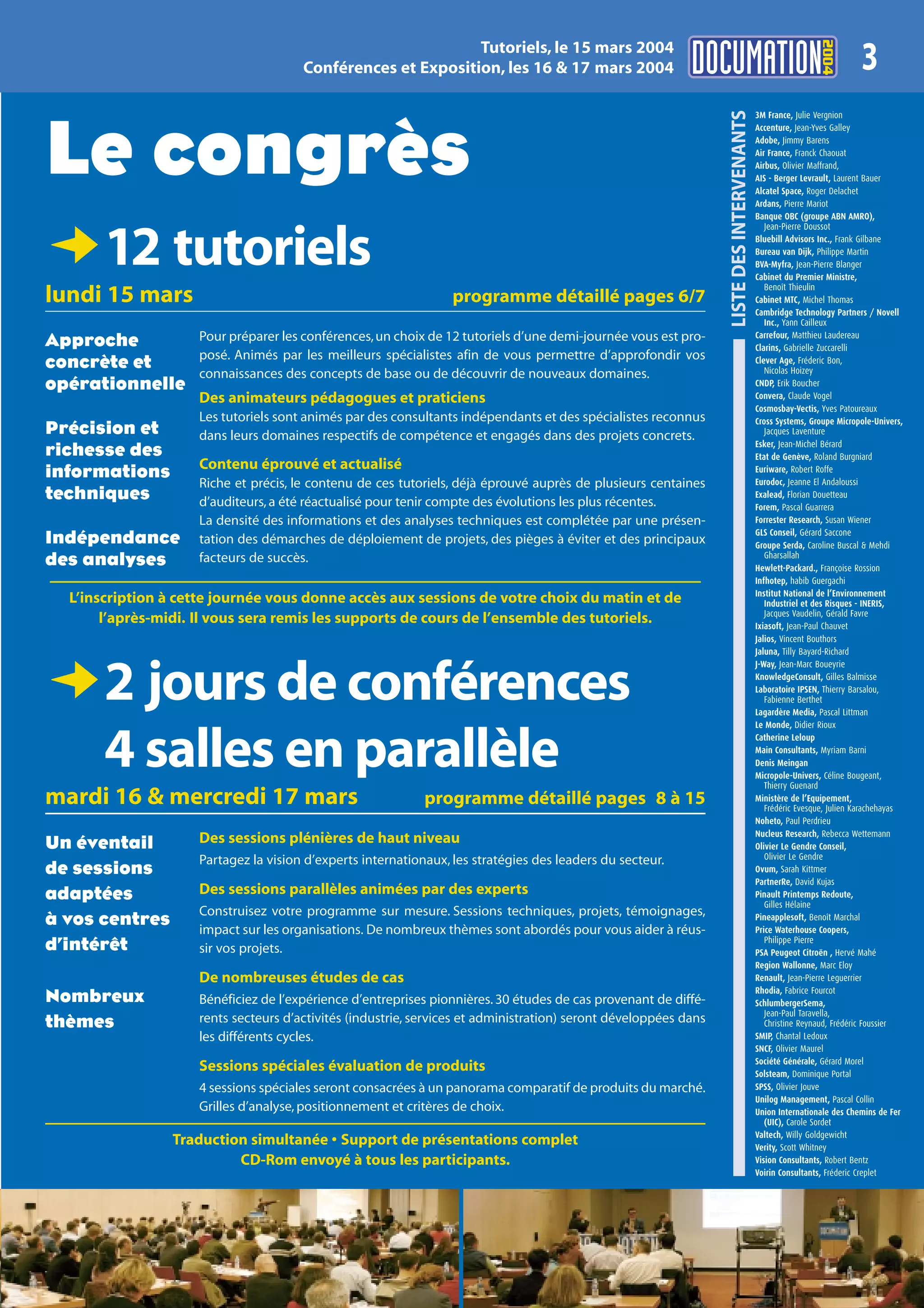 2004
                                                             Tutoriels, le 15 mars 2004
                                      Conférences et Exposition, les 16 & 17 mars 2004                                                                                3




                                                                                                                 LISTE DES INTERVENANTS
                                                                                                                                          3M France, Julie Vergnion




Le congrès
                                                                                                                                          Accenture, Jean-Yves Galley
                                                                                                                                          Adobe, Jimmy Barens
                                                                                                                                          Air France, Franck Chaouat
                                                                                                                                          Airbus, Olivier Maffrand,
                                                                                                                                          AIS - Berger Levrault, Laurent Bauer
                                                                                                                                          Alcatel Space, Roger Delachet
                                                                                                                                          Ardans, Pierre Mariot
                                                                                                                                          Banque OBC (groupe ABN AMRO),
                                                                                                                                             Jean-Pierre Doussot



D12 tutoriels
lundi 15 mars                                                    programme détaillé pages 6/7
                                                                                                                                          Bluebill Advisors Inc., Frank Gilbane
                                                                                                                                          Bureau van Dijk, Philippe Martin
                                                                                                                                          BVA-Myfra, Jean-Pierre Blanger
                                                                                                                                          Cabinet du Premier Ministre,
                                                                                                                                             Benoît Thieulin
                                                                                                                                          Cabinet MTC, Michel Thomas
                                                                                                                                          Cambridge Technology Partners / Novell
                                                                                                                                             Inc., Yann Cailleux
                    Pour préparer les conférences, un choix de 12 tutoriels d’une demi-journée vous est pro-                              Carrefour, Matthieu Laudereau
Approche                                                                                                                                  Clarins, Gabrielle Zuccarelli
                    posé. Animés par les meilleurs spécialistes afin de vous permettre d’approfondir vos
concrète et                                                                                                                               Clever Age, Fréderic Bon,
                                                                                                                                             Nicolas Hoizey
                    connaissances des concepts de base ou de découvrir de nouveaux domaines.
opérationnelle                                                                                                                            CNDP, Erik Boucher
                    Des animateurs pédagogues et praticiens                                                                               Convera, Claude Vogel
                                                                                                                                          Cosmosbay-Vectis, Yves Patoureaux
                    Les tutoriels sont animés par des consultants indépendants et des spécialistes reconnus                               Cross Systems, Groupe Micropole-Univers,
Précision et        dans leurs domaines respectifs de compétence et engagés dans des projets concrets.                                       Jacques Laventure
                                                                                                                                          Esker, Jean-Michel Bérard
richesse des                                                                                                                              Etat de Genève, Roland Burgniard
                    Contenu éprouvé et actualisé
informations                                                                                                                              Euriware, Robert Roffe
                                                                                                                                          Eurodoc, Jeanne El Andaloussi
                    Riche et précis, le contenu de ces tutoriels, déjà éprouvé auprès de plusieurs centaines
techniques          d’auditeurs, a été réactualisé pour tenir compte des évolutions les plus récentes.
                                                                                                                                          Exalead, Florian Douetteau
                                                                                                                                          Forem, Pascal Guarrera
                    La densité des informations et des analyses techniques est complétée par une présen-                                  Forrester Research, Susan Wiener
                                                                                                                                          GLS Conseil, Gérard Saccone
Indépendance        tation des démarches de déploiement de projets, des pièges à éviter et des principaux                                 Groupe Serda, Caroline Buscal & Mehdi
                                                                                                                                             Gharsallah
des analyses        facteurs de succès.
                                                                                                                                          Hewlett-Packard., Françoise Rossion
                                                                                                                                          Infhotep, habib Guergachi
                                                                                                                                          Institut National de l’Environnement
  L’inscription à cette journée vous donne accès aux sessions de votre choix du matin et de                                                  Industriel et des Risques - INERIS,
                                                                                                                                             Jacques Vaudelin, Gérald Favre
       l’après-midi. Il vous sera remis les supports de cours de l’ensemble des tutoriels.                                                Ixiasoft, Jean-Paul Chauvet
                                                                                                                                          Jalios, Vincent Bouthors
                                                                                                                                          Jaluna, Tilly Bayard-Richard
                                                                                                                                          J-Way, Jean-Marc Boueyrie


D2 jours de conférences                                                                                                                   KnowledgeConsult, Gilles Balmisse
                                                                                                                                          Laboratoire IPSEN, Thierry Barsalou,
                                                                                                                                             Fabienne Berthet
                                                                                                                                          Lagardère Media, Pascal Littman
                                                                                                                                          Le Monde, Didier Rioux



       4 salles en parallèle                                                                                                              Catherine Leloup
                                                                                                                                          Main Consultants, Myriam Barni
                                                                                                                                          Denis Meingan
                                                                                                                                          Micropole-Univers, Céline Bougeant,
                                                                                                                                             Thierry Guenard
mardi 16 & mercredi 17 mars                                 programme détaillé pages 8 à 15                                               Ministère de l’Equipement,
                                                                                                                                             Frédéric Evesque, Julien Karachehayas
                                                                                                                                          Noheto, Paul Perdrieu
                                                                                                                                          Nucleus Research, Rebecca Wettemann
Un éventail         Des sessions plénières de haut niveau                                                                                 Olivier Le Gendre Conseil,
                                                                                                                                             Olivier Le Gendre
                    Partagez la vision d’experts internationaux, les stratégies des leaders du secteur.
de sessions                                                                                                                               Ovum, Sarah Kittmer
                                                                                                                                          PartnerRe, David Kujas
adaptées            Des sessions parallèles animées par des experts                                                                       Pinault Printemps Redoute,
                                                                                                                                             Gilles Hélaine
                    Construisez votre programme sur mesure. Sessions techniques, projets, témoignages,
à vos centres       impact sur les organisations. De nombreux thèmes sont abordés pour vous aider à réus-
                                                                                                                                          Pineapplesoft, Benoît Marchal
                                                                                                                                          Price Waterhouse Coopers,
                                                                                                                                             Philippe Pierre
d’intérêt           sir vos projets.                                                                                                      PSA Peugeot Citroën , Hervé Mahé
                                                                                                                                          Region Wallonne, Marc Eloy
                    De nombreuses études de cas                                                                                           Renault, Jean-Pierre Leguerrier
                                                                                                                                          Rhodia, Fabrice Fourcot
Nombreux            Bénéficiez de l’expérience d’entreprises pionnières. 30 études de cas provenant de diffé-                             SchlumbergerSema,
                                                                                                                                             Jean-Paul Taravella,
thèmes              rents secteurs d’activités (industrie, services et administration) seront développées dans                               Christine Reynaud, Frédéric Foussier
                    les différents cycles.                                                                                                SMIP, Chantal Ledoux
                                                                                                                                          SNCF, Olivier Maurel
                                                                                                                                          Société Générale, Gérard Morel
                    Sessions spéciales évaluation de produits                                                                             Solsteam, Dominique Portal
                    4 sessions spéciales seront consacrées à un panorama comparatif de produits du marché.                                SPSS, Olivier Jouve
                                                                                                                                          Unilog Management, Pascal Collin
                    Grilles d’analyse, positionnement et critères de choix.                                                               Union Internationale des Chemins de Fer
                                                                                                                                             (UIC), Carole Sordet
                                                                                                                                          Valtech, Willy Goldgewicht
                 Traduction simultanée • Support de présentations complet                                                                 Verity, Scott Whitney
                          CD-Rom envoyé à tous les participants.                                                                          Vision Consultants, Robert Bentz
                                                                                                                                          Voirin Consultants, Fréderic Creplet
 