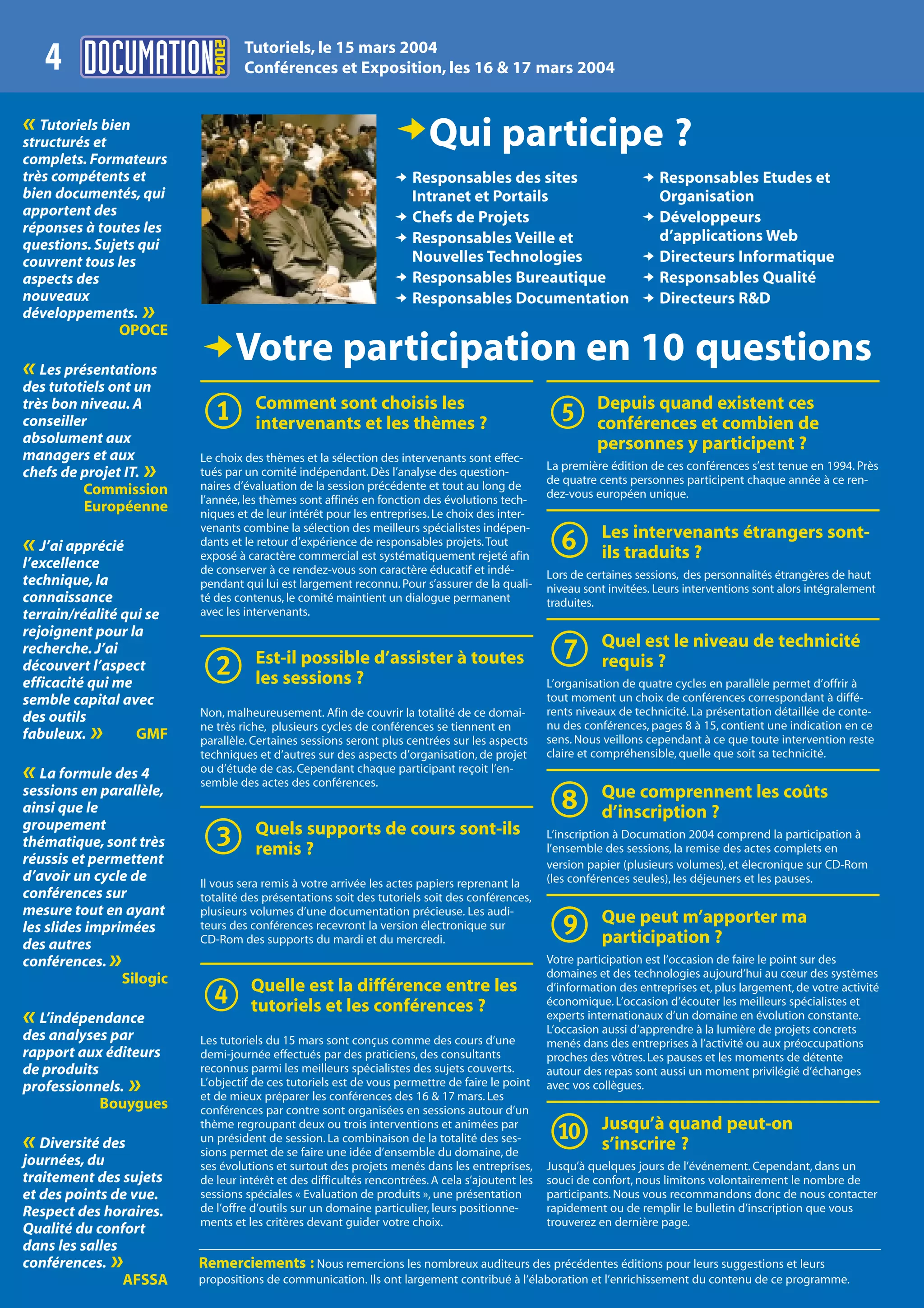 2004
                                   Tutoriels, le 15 mars 2004
    4                              Conférences et Exposition, les 16 & 17 mars 2004


«  Tutoriels bien
                                                                  DQui participe ?
structurés et
complets. Formateurs
très compétents et                                                D Responsables des sites                           D Responsables Etudes et
bien documentés, qui                                                Intranet et Portails                               Organisation
apportent des                                                     D Chefs de Projets                                 D Développeurs
réponses à toutes les
                                                                  D Responsables Veille et                             d’applications Web
questions. Sujets qui
couvrent tous les                                                   Nouvelles Technologies                           D Directeurs Informatique
aspects des                                                       D Responsables Bureautique                         D Responsables Qualité
nouveaux                                                          D Responsables Documentation                       D Directeurs R&D
développements.       »
                OPOCE

« Les présentations
                          DVotre participation en 10 questions
des tutotiels ont un
très bon niveau. A
conseiller
absolument aux
                          1          Comment sont choisis les
                                     intervenants et les thèmes ?                                 5         Depuis quand existent ces
                                                                                                            conférences et combien de
                                                                                                            personnes y participent ?
managers et aux           Le choix des thèmes et la sélection des intervenants sont effec-
chefs de projet IT.   »   tués par un comité indépendant. Dès l’analyse des question-
                          naires d’évaluation de la session précédente et tout au long de
                                                                                                  La première édition de ces conférences s’est tenue en 1994. Près
                                                                                                  de quatre cents personnes participent chaque année à ce ren-
         Commission                                                                               dez-vous européen unique.
                          l’année, les thèmes sont affinés en fonction des évolutions tech-
          Européenne      niques et de leur intérêt pour les entreprises. Le choix des inter-

« J’ai apprécié
l’excellence
                          venants combine la sélection des meilleurs spécialistes indépen-
                          dants et le retour d’expérience de responsables projets. Tout
                          exposé à caractère commercial est systématiquement rejeté afin
                          de conserver à ce rendez-vous son caractère éducatif et indé-
                                                                                                  6          Les intervenants étrangers sont-
                                                                                                             ils traduits ?
                                                                                                  Lors de certaines sessions, des personnalités étrangères de haut
technique, la             pendant qui lui est largement reconnu. Pour s’assurer de la quali-      niveau sont invitées. Leurs interventions sont alors intégralement
connaissance              té des contenus, le comité maintient un dialogue permanent              traduites.
terrain/réalité qui se    avec les intervenants.
rejoignent pour la
recherche. J’ai
découvert l’aspect
efficacité qui me         2          Est-il possible d’assister à toutes
                                     les sessions ?
                                                                                                  7          Quel est le niveau de technicité
                                                                                                             requis ?
                                                                                                  L’organisation de quatre cycles en parallèle permet d’offrir à
semble capital avec                                                                               tout moment un choix de conférences correspondant à diffé-
des outils                Non, malheureusement. Afin de couvrir la totalité de ce domai-          rents niveaux de technicité. La présentation détaillée de conte-
fabuleux. »       GMF
                          ne très riche, plusieurs cycles de conférences se tiennent en
                          parallèle. Certaines sessions seront plus centrées sur les aspects
                                                                                                  nu des conférences, pages 8 à 15, contient une indication en ce
                                                                                                  sens. Nous veillons cependant à ce que toute intervention reste
                          techniques et d’autres sur des aspects d’organisation, de projet        claire et compréhensible, quelle que soit sa technicité.
«  La formule des 4       ou d’étude de cas. Cependant chaque participant reçoit l’en-
                          semble des actes des conférences.
sessions en parallèle,
ainsi que le                                                                                      8          Que comprennent les coûts
                                                                                                             d’inscription ?
groupement
thématique, sont très
réussis et permettent
d’avoir un cycle de
                          3          Quels supports de cours sont-ils
                                     remis ?
                                                                                                  L’inscription à Documation 2004 comprend la participation à
                                                                                                  l’ensemble des sessions, la remise des actes complets en
                                                                                                  version papier (plusieurs volumes), et élecronique sur CD-Rom
                          Il vous sera remis à votre arrivée les actes papiers reprenant la       (les conférences seules), les déjeuners et les pauses.
conférences sur           totalité des présentations soit des tutoriels soit des conférences,
mesure tout en ayant
                                                                                                  9
                          plusieurs volumes d’une documentation précieuse. Les audi-
                          teurs des conférences recevront la version électronique sur
                                                                                                             Que peut m’apporter ma
les slides imprimées
des autres                CD-Rom des supports du mardi et du mercredi.                                       participation ?
conférences.  »                                                                                   Votre participation est l’occasion de faire le point sur des
                                                                                                  domaines et des technologies aujourd’hui au cœur des systèmes
                Silogic

« L’indépendance
                          4         Quelle est la différence entre les
                                    tutoriels et les conférences ?
                                                                                                  d’information des entreprises et, plus largement, de votre activité
                                                                                                  économique. L’occasion d’écouter les meilleurs spécialistes et
                                                                                                  experts internationaux d’un domaine en évolution constante.
                                                                                                  L’occasion aussi d’apprendre à la lumière de projets concrets
des analyses par          Les tutoriels du 15 mars sont conçus comme des cours d’une              menés dans des entreprises à l’activité ou aux préoccupations
rapport aux éditeurs      demi-journée effectués par des praticiens, des consultants              proches des vôtres. Les pauses et les moments de détente
de produits               reconnus parmi les meilleurs spécialistes des sujets couverts.          autour des repas sont aussi un moment privilégié d’échanges
professionnels.   »       L’objectif de ces tutoriels est de vous permettre de faire le point
                          et de mieux préparer les conférences des 16 & 17 mars. Les
                                                                                                  avec vos collègues.
            Bouygues      conférences par contre sont organisées en sessions autour d’un

« Diversité des
journées, du
                          thème regroupant deux ou trois interventions et animées par
                          un président de session. La combinaison de la totalité des ses-
                          sions permet de se faire une idée d’ensemble du domaine, de
                          ses évolutions et surtout des projets menés dans les entreprises,
                                                                                                  0          Jusqu’à quand peut-on
                                                                                                             s’inscrire ?
                                                                                                  Jusqu’à quelques jours de l’événement. Cependant, dans un
traitement des sujets     de leur intérêt et des difficultés rencontrées. A cela s’ajoutent les   souci de confort, nous limitons volontairement le nombre de
et des points de vue.     sessions spéciales « Evaluation de produits », une présentation         participants. Nous vous recommandons donc de nous contacter
Respect des horaires.     de l’offre d’outils sur un domaine particulier, leurs positionne-       rapidement ou de remplir le bulletin d’inscription que vous
                          ments et les critères devant guider votre choix.                        trouverez en dernière page.
Qualité du confort
dans les salles
conférences.  »           Remerciements : Nous remercions les nombreux auditeurs des précédentes éditions pour leurs suggestions et leurs
                AFSSA     propositions de communication. Ils ont largement contribué à l’élaboration et l’enrichissement du contenu de ce programme.
 