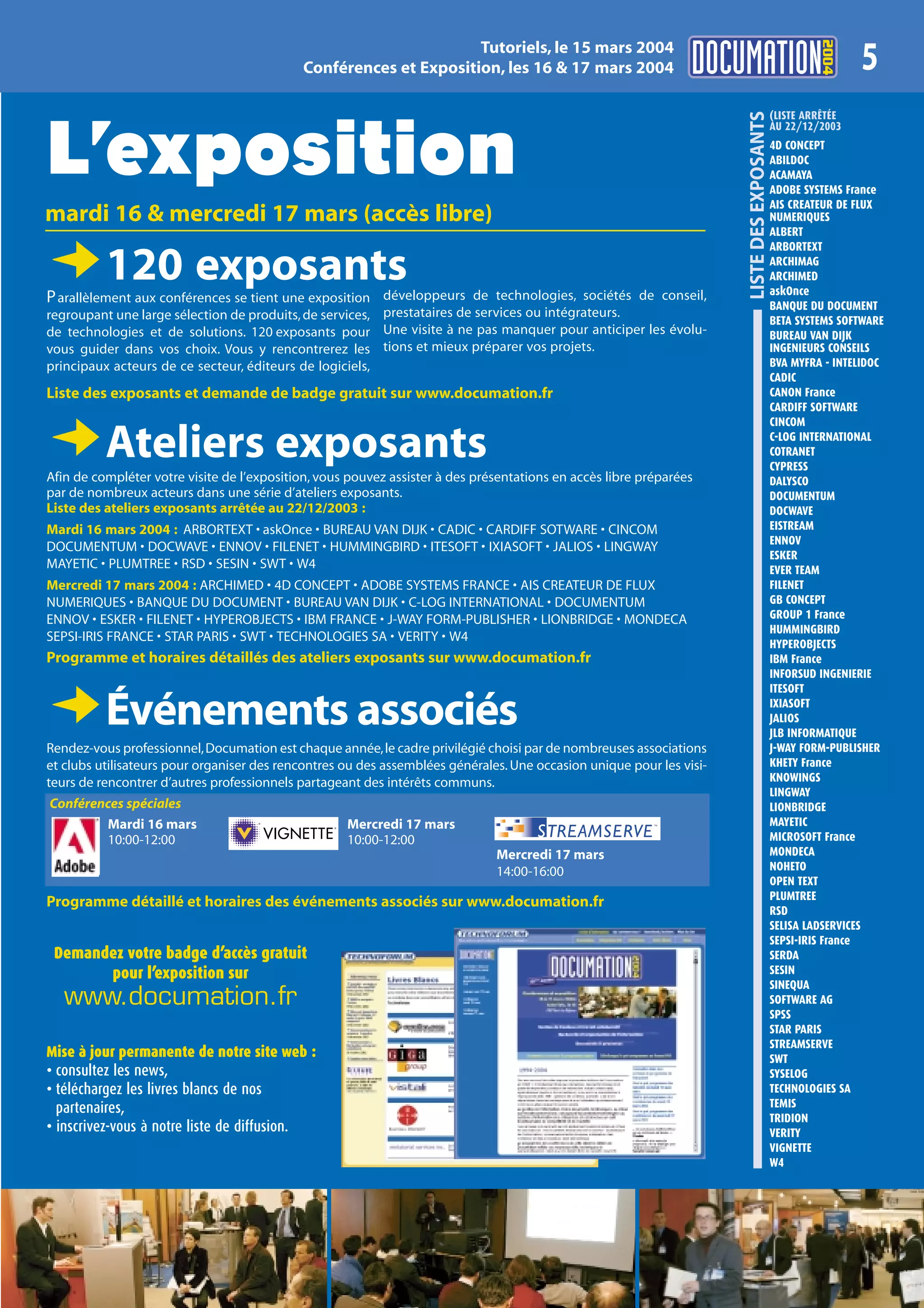 2004
                                                                   Tutoriels, le 15 mars 2004
                                            Conférences et Exposition, les 16 & 17 mars 2004                                                                 5
                                                                                                                                            (LISTE ARRÊTÉE




                                                                                                                      LISTE DES EXPOSANTS
L’exposition
                                                                                                                                            AU 22/12/2003
                                                                                                                                            4D CONCEPT
                                                                                                                                            ABILDOC
                                                                                                                                            ACAMAYA
                                                                                                                                            ADOBE SYSTEMS France
                                                                                                                                            AIS CREATEUR DE FLUX
mardi 16 & mercredi 17 mars (accès libre)                                                                                                   NUMERIQUES
                                                                                                                                            ALBERT
                                                                                                                                            ARBORTEXT

D120 exposants
P arallèlement aux conférences se tient une exposition développeurs de technologies, sociétés de conseil,
                                                                                                                                            ARCHIMAG
                                                                                                                                            ARCHIMED
                                                                                                                                            askOnce
                                                                                                                                            BANQUE DU DOCUMENT
regroupant une large sélection de produits, de services, prestataires de services ou intégrateurs.                                          BETA SYSTEMS SOFTWARE
de technologies et de solutions. 120 exposants pour Une visite à ne pas manquer pour anticiper les évolu-                                   BUREAU VAN DIJK
vous guider dans vos choix. Vous y rencontrerez les tions et mieux préparer vos projets.                                                    INGENIEURS CONSEILS
principaux acteurs de ce secteur, éditeurs de logiciels,                                                                                    BVA MYFRA - INTELIDOC
                                                                                                                                            CADIC
Liste des exposants et demande de badge gratuit sur www.documation.fr                                                                       CANON France
                                                                                                                                            CARDIFF SOFTWARE
                                                                                                                                            CINCOM

DAteliers exposants
Afin de compléter votre visite de l’exposition, vous pouvez assister à des présentations en accès libre préparées
                                                                                                                                            C-LOG INTERNATIONAL
                                                                                                                                            COTRANET
                                                                                                                                            CYPRESS
                                                                                                                                            DALYSCO
par de nombreux acteurs dans une série d’ateliers exposants.                                                                                DOCUMENTUM
Liste des ateliers exposants arrêtée au 22/12/2003 :                                                                                        DOCWAVE
Mardi 16 mars 2004 : ARBORTEXT • askOnce • BUREAU VAN DIJK • CADIC • CARDIFF SOTWARE • CINCOM                                               EISTREAM
                                                                                                                                            ENNOV
DOCUMENTUM • DOCWAVE • ENNOV • FILENET • HUMMINGBIRD • ITESOFT • IXIASOFT • JALIOS • LINGWAY
                                                                                                                                            ESKER
MAYETIC • PLUMTREE • RSD • SESIN • SWT • W4                                                                                                 EVER TEAM
Mercredi 17 mars 2004 : ARCHIMED • 4D CONCEPT • ADOBE SYSTEMS FRANCE • AIS CREATEUR DE FLUX                                                 FILENET
NUMERIQUES • BANQUE DU DOCUMENT • BUREAU VAN DIJK • C-LOG INTERNATIONAL • DOCUMENTUM                                                        GB CONCEPT
ENNOV • ESKER • FILENET • HYPEROBJECTS • IBM FRANCE • J-WAY FORM-PUBLISHER • LIONBRIDGE • MONDECA                                           GROUP 1 France
                                                                                                                                            HUMMINGBIRD
SEPSI-IRIS FRANCE • STAR PARIS • SWT • TECHNOLOGIES SA • VERITY • W4
                                                                                                                                            HYPEROBJECTS
Programme et horaires détaillés des ateliers exposants sur www.documation.fr                                                                IBM France
                                                                                                                                            INFORSUD INGENIERIE
                                                                                                                                            ITESOFT

DÉvénements associés
Rendez-vous professionnel, Documation est chaque année, le cadre privilégié choisi par de nombreuses associations
                                                                                                                                            IXIASOFT
                                                                                                                                            JALIOS
                                                                                                                                            JLB INFORMATIQUE
                                                                                                                                            J-WAY FORM-PUBLISHER
et clubs utilisateurs pour organiser des rencontres ou des assemblées générales. Une occasion unique pour les visi-                         KHETY France
teurs de rencontrer d’autres professionnels partageant des intérêts communs.                                                                KNOWINGS
                                                                                                                                            LINGWAY
Conférences spéciales                                                                                                                       LIONBRIDGE
        Mardi 16 mars                               Mercredi 17 mars                                                                        MAYETIC
        10:00-12:00                                 10:00-12:00                                                                             MICROSOFT France
                                                                              Mercredi 17 mars                                              MONDECA
                                                                              14:00-16:00                                                   NOHETO
                                                                                                                                            OPEN TEXT
                                                                                                                                            PLUMTREE
Programme détaillé et horaires des événements associés sur www.documation.fr
                                                                                                                                            RSD
                                                                                                                                            SELISA LADSERVICES
                                                                                                                                            SEPSI-IRIS France
 Demandez votre badge d’accès gratuit                                                                                                       SERDA
       pour l’exposition sur                                                                                                                SESIN
                                                                                                                                            SINEQUA
   www.documation.fr                                                                                                                        SOFTWARE AG
                                                                                                                                            SPSS
                                                                                                                                            STAR PARIS
                                                                                                                                            STREAMSERVE
Mise à jour permanente de notre site web :                                                                                                  SWT
• consultez les news,                                                                                                                       SYSELOG
• téléchargez les livres blancs de nos                                                                                                      TECHNOLOGIES SA
  partenaires,                                                                                                                              TEMIS
                                                                                                                                            TRIDION
• inscrivez-vous à notre liste de diffusion.                                                                                                VERITY
                                                                                                                                            VIGNETTE
                                                                                                                                            W4
 