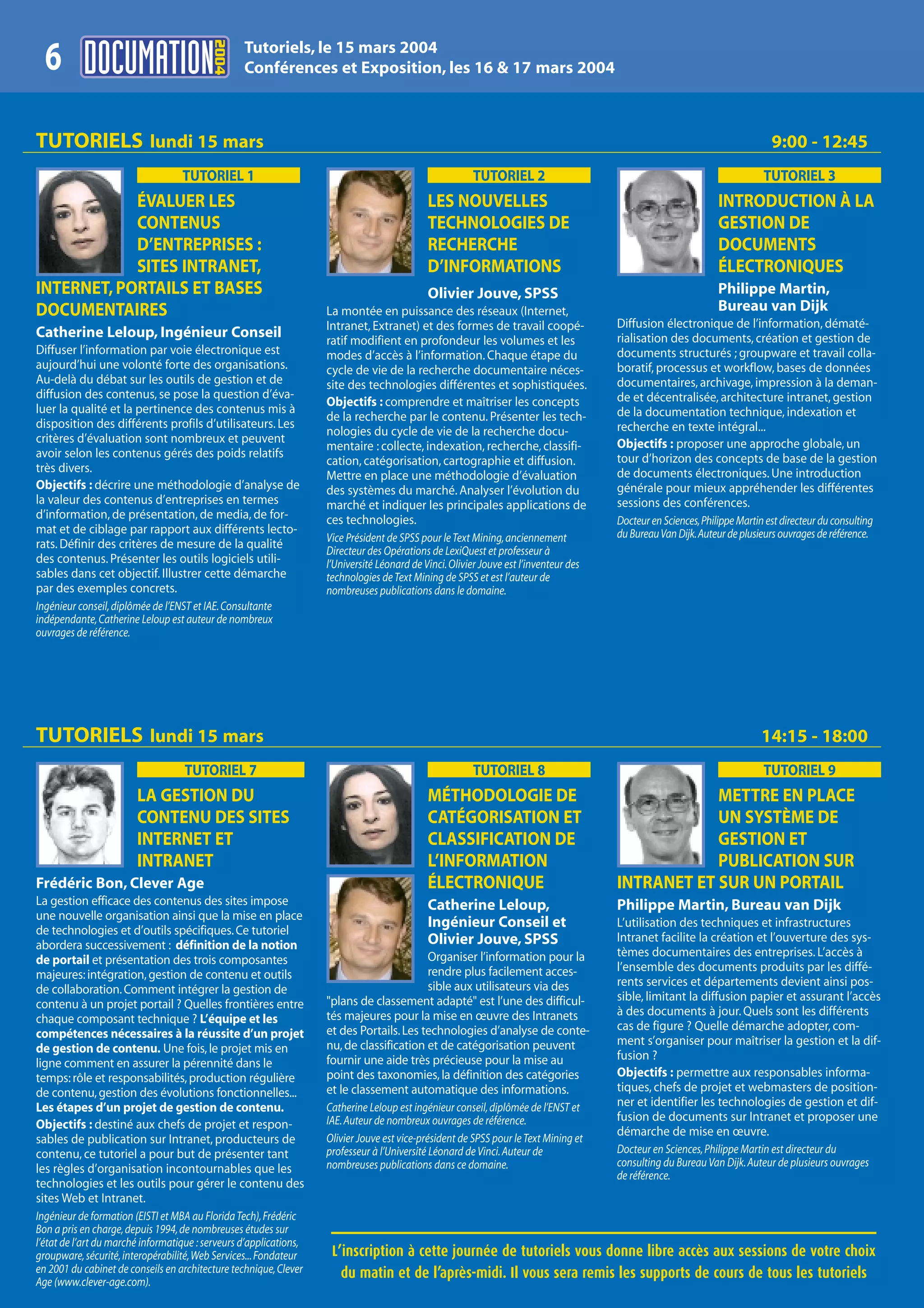 2004
                                                  Tutoriels, le 15 mars 2004
  6                                               Conférences et Exposition, les 16 & 17 mars 2004



TUTORIELS lundi 15 mars                                                                                                                                                      9:00 - 12:45
                                   TUTORIEL 1                                                            TUTORIEL 2                                                        TUTORIEL 3
            ÉVALUER LES                                                                      LES NOUVELLES                                                     INTRODUCTION À LA
            CONTENUS                                                                         TECHNOLOGIES DE                                                   GESTION DE
            D’ENTREPRISES :                                                                  RECHERCHE                                                         DOCUMENTS
            SITES INTRANET,                                                                  D’INFORMATIONS                                                    ÉLECTRONIQUES
INTERNET, PORTAILS ET BASES                                                                  Olivier Jouve, SPSS                                               Philippe Martin,
DOCUMENTAIRES                                                       La montée en puissance des réseaux (Internet,                                              Bureau van Dijk
                                                                    Intranet, Extranet) et des formes de travail coopé-                Diffusion électronique de l’information, dématé-
Catherine Leloup, Ingénieur Conseil                                 ratif modifient en profondeur les volumes et les                   rialisation des documents, création et gestion de
Diffuser l’information par voie électronique est                    modes d’accès à l’information. Chaque étape du                     documents structurés ; groupware et travail colla-
aujourd’hui une volonté forte des organisations.                    cycle de vie de la recherche documentaire néces-                   boratif, processus et workflow, bases de données
Au-delà du débat sur les outils de gestion et de                    site des technologies différentes et sophistiquées.                documentaires, archivage, impression à la deman-
diffusion des contenus, se pose la question d’éva-                                                                                     de et décentralisée, architecture intranet, gestion
                                                                    Objectifs : comprendre et maîtriser les concepts
luer la qualité et la pertinence des contenus mis à                                                                                    de la documentation technique, indexation et
                                                                    de la recherche par le contenu. Présenter les tech-
disposition des différents profils d’utilisateurs. Les                                                                                 recherche en texte intégral...
                                                                    nologies du cycle de vie de la recherche docu-
critères d’évaluation sont nombreux et peuvent                                                                                         Objectifs : proposer une approche globale, un
                                                                    mentaire : collecte, indexation, recherche, classifi-
avoir selon les contenus gérés des poids relatifs                                                                                      tour d’horizon des concepts de base de la gestion
                                                                    cation, catégorisation, cartographie et diffusion.
très divers.                                                                                                                           de documents électroniques. Une introduction
                                                                    Mettre en place une méthodologie d’évaluation
Objectifs : décrire une méthodologie d’analyse de                   des systèmes du marché. Analyser l’évolution du                    générale pour mieux appréhender les différentes
la valeur des contenus d’entreprises en termes                      marché et indiquer les principales applications de                 sessions des conférences.
d’information, de présentation, de media, de for-                   ces technologies.                                                  Docteur en Sciences,Philippe Martin est directeur du consulting
mat et de ciblage par rapport aux différents lecto-                                                                                    du Bureau Van Dijk.Auteur de plusieurs ouvrages de référence.
                                                                    Vice Président de SPSS pour le Text Mining, anciennement
rats. Définir des critères de mesure de la qualité
                                                                    Directeur des Opérations de LexiQuest et professeur à
des contenus. Présenter les outils logiciels utili-                 l’Université Léonard de Vinci. Olivier Jouve est l’inventeur des
sables dans cet objectif. Illustrer cette démarche                  technologies de Text Mining de SPSS et est l’auteur de
par des exemples concrets.                                          nombreuses publications dans le domaine.
Ingénieur conseil, diplômée de l’ENST et IAE. Consultante
indépendante, Catherine Leloup est auteur de nombreux
ouvrages de référence.




TUTORIELS lundi 15 mars                                                                                                                                                   14:15 - 18:00
                                    TUTORIEL 7                                                           TUTORIEL 8                                                        TUTORIEL 9
                        LA GESTION DU                                                        MÉTHODOLOGIE DE                                       METTRE EN PLACE
                        CONTENU DES SITES                                                    CATÉGORISATION ET                                     UN SYSTÈME DE
                        INTERNET ET                                                          CLASSIFICATION DE                                     GESTION ET
                        INTRANET                                                             L’INFORMATION                                         PUBLICATION SUR
Frédéric Bon, Clever Age                                                                     ÉLECTRONIQUE                              INTRANET ET SUR UN PORTAIL
La gestion efficace des contenus des sites impose                                            Catherine Leloup,                         Philippe Martin, Bureau van Dijk
une nouvelle organisation ainsi que la mise en place
de technologies et d’outils spécifiques. Ce tutoriel
                                                                                             Ingénieur Conseil et                      L’utilisation des techniques et infrastructures
                                                                                             Olivier Jouve, SPSS                       Intranet facilite la création et l’ouverture des sys-
abordera successivement : définition de la notion
                                                                                          Organiser l’information pour la              tèmes documentaires des entreprises. L’accès à
de portail et présentation des trois composantes
                                                                                          rendre plus facilement acces-                l’ensemble des documents produits par les diffé-
majeures: intégration, gestion de contenu et outils
                                                                                          sible aux utilisateurs via des               rents services et départements devient ainsi pos-
de collaboration. Comment intégrer la gestion de
                                                                    "plans de classement adapté" est l’une des difficul-               sible, limitant la diffusion papier et assurant l’accès
contenu à un projet portail ? Quelles frontières entre
                                                                    tés majeures pour la mise en œuvre des Intranets                   à des documents à jour. Quels sont les différents
chaque composant technique ? L’équipe et les
                                                                    et des Portails. Les technologies d’analyse de conte-              cas de figure ? Quelle démarche adopter, com-
compétences nécessaires à la réussite d’un projet
                                                                    nu, de classification et de catégorisation peuvent                 ment s’organiser pour maîtriser la gestion et la dif-
de gestion de contenu. Une fois, le projet mis en
                                                                    fournir une aide très précieuse pour la mise au                    fusion ?
ligne comment en assurer la pérennité dans le
temps: rôle et responsabilités, production régulière                point des taxonomies, la définition des catégories                 Objectifs : permettre aux responsables informa-
de contenu, gestion des évolutions fonctionnelles...                et le classement automatique des informations.                     tiques, chefs de projet et webmasters de position-
Les étapes d’un projet de gestion de contenu.                       Catherine Leloup est ingénieur conseil, diplômée de l’ENST et      ner et identifier les technologies de gestion et dif-
                                                                    IAE. Auteur de nombreux ouvrages de référence.                     fusion de documents sur Intranet et proposer une
Objectifs : destiné aux chefs de projet et respon-
                                                                    Olivier Jouve est vice-président de SPSS pour le Text Mining et
                                                                                                                                       démarche de mise en œuvre.
sables de publication sur Intranet, producteurs de
contenu, ce tutoriel a pour but de présenter tant                   professeur à l’Université Léonard de Vinci. Auteur de              Docteur en Sciences, Philippe Martin est directeur du
                                                                    nombreuses publications dans ce domaine.                           consulting du Bureau Van Dijk. Auteur de plusieurs ouvrages
les règles d’organisation incontournables que les
                                                                                                                                       de référence.
technologies et les outils pour gérer le contenu des
sites Web et Intranet.
Ingénieur de formation (EISTI et MBA au Florida Tech), Frédéric
Bon a pris en charge, depuis 1994, de nombreuses études sur
l’état de l’art du marché informatique : serveurs d’applications,
groupware, sécurité, interopérabilité, Web Services... Fondateur     L’inscription à cette journée de tutoriels vous donne libre accès aux sessions de votre choix
en 2001 du cabinet de conseils en architecture technique, Clever       du matin et de l’après-midi. Il vous sera remis les supports de cours de tous les tutoriels
Age (www.clever-age.com).
 