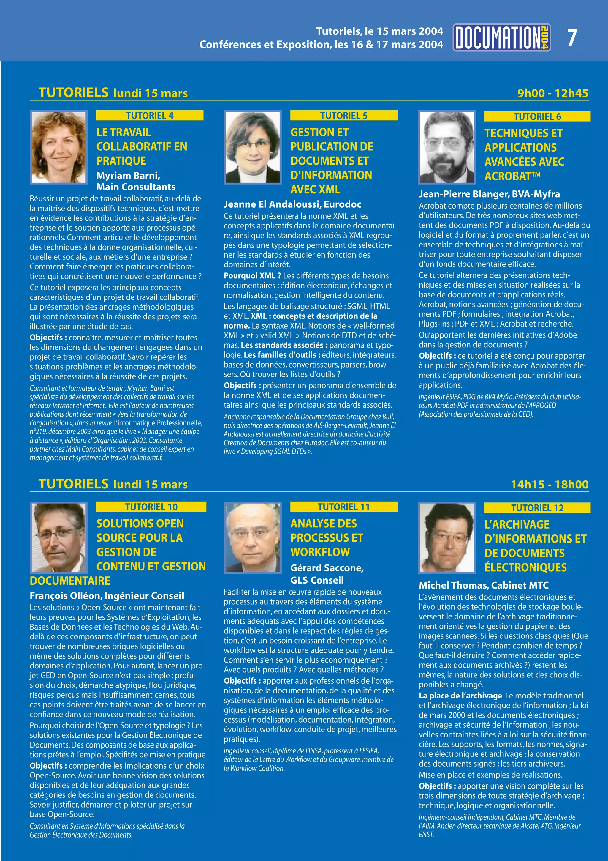 2004
                                                                                    Tutoriels, le 15 mars 2004
                                                             Conférences et Exposition, les 16 & 17 mars 2004                                                                               7
   TUTORIELS lundi 15 mars                                                                                                                                                9h00 - 12h45
                                   TUTORIEL 4                                                        TUTORIEL 5                                                         TUTORIEL 6
                        LE TRAVAIL                                                        GESTION ET                                                         TECHNIQUES ET
                        COLLABORATIF EN                                                   PUBLICATION DE                                                     APPLICATIONS
                        PRATIQUE                                                          DOCUMENTS ET                                                       AVANCÉES AVEC
                        Myriam Barni,                                                     D’INFORMATION                                                      ACROBAT™
                        Main Consultants                                                  AVEC XML
Réussir un projet de travail collaboratif, au-delà de                                                                                Jean-Pierre Blanger, BVA-Myfra
la maîtrise des dispositifs techniques, c’est mettre              Jeanne El Andaloussi, Eurodoc                                      Acrobat compte plusieurs centaines de millions
en évidence les contributions à la stratégie d’en-                Ce tutoriel présentera la norme XML et les                         d’utilisateurs. De très nombreux sites web met-
treprise et le soutien apporté aux processus opé-                 concepts applicatifs dans le domaine documentai-                   tent des documents PDF à disposition. Au-delà du
rationnels. Comment articuler le développement                    re, ainsi que les standards associés à XML regrou-                 logiciel et du format à proprement parler, c’est un
des techniques à la donne organisationnelle, cul-                 pés dans une typologie permettant de sélection-                    ensemble de techniques et d’intégrations à maî-
turelle et sociale, aux métiers d’une entreprise ?                ner les standards à étudier en fonction des                        triser pour toute entreprise souhaitant disposer
Comment faire émerger les pratiques collabora-                    domaines d’intérêt.                                                d’un fonds documentaire efficace.
tives qui concrétisent une nouvelle performance ?                 Pourquoi XML ? Les différents types de besoins                     Ce tutoriel alternera des présentations tech-
Ce tutoriel exposera les principaux concepts                      documentaires : édition élecronique, échanges et                   niques et des mises en situation réalisées sur la
caractéristiques d’un projet de travail collaboratif.             normalisation, gestion intelligente du contenu.                    base de documents et d’applications réels.
La présentation des ancrages méthodologiques                      Les langages de balisage structuré : SGML, HTML                    Acrobat, notions avancées ; génération de docu-
qui sont nécessaires à la réussite des projets sera               et XML. XML : concepts et description de la                        ments PDF ; formulaires ; intégration Acrobat,
illustrée par une étude de cas.                                   norme. La syntaxe XML. Notions de « well-formed                    Plugs-ins ; PDF et XML ; Acrobat et recherche.
Objectifs : connaître, mesurer et maîtriser toutes                XML » et « valid XML ». Notions de DTD et de sché-                 Qu’apportent les dernières initiatives d’Adobe
les dimensions du changement engagées dans un                     mas. Les standards associés : panorama et typo-                    dans la gestion de documents ?
projet de travail collaboratif. Savoir repérer les                logie. Les familles d’outils : éditeurs, intégrateurs,             Objectifs : ce tutoriel a été conçu pour apporter
situations-problèmes et les ancrages méthodolo-                   bases de données, convertisseurs, parsers, brow-                   à un public déjà familiarisé avec Acrobat des éle-
giques nécessaires à la réussite de ces projets.                  sers. Où trouver les listes d’outils ?                             ments d’approfondissement pour enrichir leurs
Consultant et formateur de terrain, Myriam Barni est              Objectifs : présenter un panorama d’ensemble de                    applications.
spécialiste du développement des collectifs de travail sur les    la norme XML et de ses applications documen-                       Ingénieur ESIEA. PDG de BVA Myfra. Président du club utilisa-
réseaux Intranet et Internet. Elle est l’auteur de nombreuses     taires ainsi que les principaux standards associés.                teurs Acrobat-PDF et administrateur de l’APROGED
publications dont récemment « Vers la transformation de           Ancienne responsable de la Documentation Groupe chez Bull,         (Association des professionnels de la GED).
l’organisation », dans la revue L’informatique Professionnelle,   puis directrice des opérations de AIS-Berger-Levrault, Jeanne El
n°219, décembre 2003 ainsi que le livre « Manager une équipe      Andaloussi est actuellement directrice du domaine d’activité
à distance », éditions d’Organisation, 2003. Consultante          Création de Documents chez Eurodoc. Elle est co-auteur du
partner chez Main Consultants, cabinet de conseil expert en       livre « Developing SGML DTDs ».
management et systèmes de travail collaboratif.


   TUTORIELS lundi 15 mars                                                                                                                                             14h15 - 18h00
                                  TUTORIEL 10                                                       TUTORIEL 11                                                        TUTORIEL 12
          SOLUTIONS OPEN                                                                  ANALYSE DES                                                        L’ARCHIVAGE
          SOURCE POUR LA                                                                  PROCESSUS ET                                                       D’INFORMATIONS ET
          GESTION DE                                                                      WORKFLOW                                                           DE DOCUMENTS
          CONTENU ET GESTION                                                              Gérard Saccone,                                                    ÉLECTRONIQUES
DOCUMENTAIRE                                                                              GLS Conseil
                                                                                                                                     Michel Thomas, Cabinet MTC
François Olléon, Ingénieur Conseil                                Faciliter la mise en œuvre rapide de nouveaux
                                                                                                                                     L’avènement des documents électroniques et
                                                                  processus au travers des éléments du système
Les solutions « Open-Source » ont maintenant fait                                                                                    l’évolution des technologies de stockage boule-
                                                                  d’information, en accédant aux dossiers et docu-
leurs preuves pour les Systèmes d’Exploitation, les                                                                                  versent le domaine de l’archivage traditionne-
                                                                  ments adequats avec l’appui des compétences
Bases de Données et les Technologies du Web. Au-                                                                                     ment orienté ves la gestion du papier et des
                                                                  disponibles et dans le respect des règles de ges-
delà de ces composants d’infrastructure, on peut                                                                                     images scannées. Si les questions classiques (Que
                                                                  tion, c’est un besoin croissant de l’entreprise. Le
trouver de nombreuses briques logicielles ou                                                                                         faut-il conserver ? Pendant combien de temps ?
                                                                  workflow est la structure adéquate pour y tendre.
même des solutions complètes pour différents                                                                                         Que faut-il détruire ? Comment accéder rapide-
                                                                  Comment s’en servir le plus économiquement ?
domaines d’application. Pour autant, lancer un pro-                                                                                  ment aux documents archivés ?) restent les
                                                                  Avec quels produits ? Avec quelles méthodes ?
jet GED en Open-Source n’est pas simple : profu-                                                                                     mêmes, la nature des solutions et des choix dis-
sion du choix, démarche atypique, flou juridique,                 Objectifs : apporter aux professionnels de l’orga-                 ponibles a changé.
risques perçus mais insuffisamment cernés, tous                   nisation, de la documentation, de la qualité et des
                                                                                                                                     La place de l’archivage. Le modèle traditionnel
ces points doivent être traités avant de se lancer en             systèmes d’information les éléments métholo-
                                                                                                                                     et l’archivage électronique de l’information ; la loi
confiance dans ce nouveau mode de réalisation.                    giques nécessaires à un emploi efficace des pro-
                                                                                                                                     de mars 2000 et les documents électroniques ;
                                                                  cessus (modélisation, documentation, intégration,
Pourquoi choisir de l’Open-Source et typologie ? Les                                                                                 archivage et sécurité de l’information ; les nou-
                                                                  évolution, workflow, conduite de projet, meilleures
solutions existantes pour la Gestion Électronique de                                                                                 velles contraintes liées à a loi sur la sécurité finan-
                                                                  pratiques).
Documents. Des composants de base aux applica-                                                                                       cière. Les supports, les formats, les normes, signa-
tions prêtes à l’emploi. Spécifités de mise en pratique           Ingénieur conseil, diplômé de l’INSA, professeur à l’ESIEA,        ture électronique et archivage ; la conservation
                                                                  éditeur de la Lettre du Workflow et du Groupware, membre de
Objectifs : comprendre les implications d’un choix                                                                                   des documents signés ; les tiers archiveurs.
                                                                  la Workflow Coalition.
Open-Source. Avoir une bonne vision des solutions                                                                                    Mise en place et exemples de réalisations.
disponibles et de leur adéquation aux grandes                                                                                        Objectifs : apporter une vision complète sur les
catégories de besoins en gestion de documents.                                                                                       trois dimensions de toute stratégie d’archivage :
Savoir justifier, démarrer et piloter un projet sur                                                                                  technique, logique et organisationnelle.
base Open-Source.                                                                                                                    Ingénieur-conseil indépendant, Cabinet MTC. Membre de
Consultant en Système d’Informations spécialisé dans la                                                                              l’AIIM. Ancien directeur technique de Alcatel ATG. Ingénieur
Gestion Électronique des Documents.                                                                                                  ENST.
 