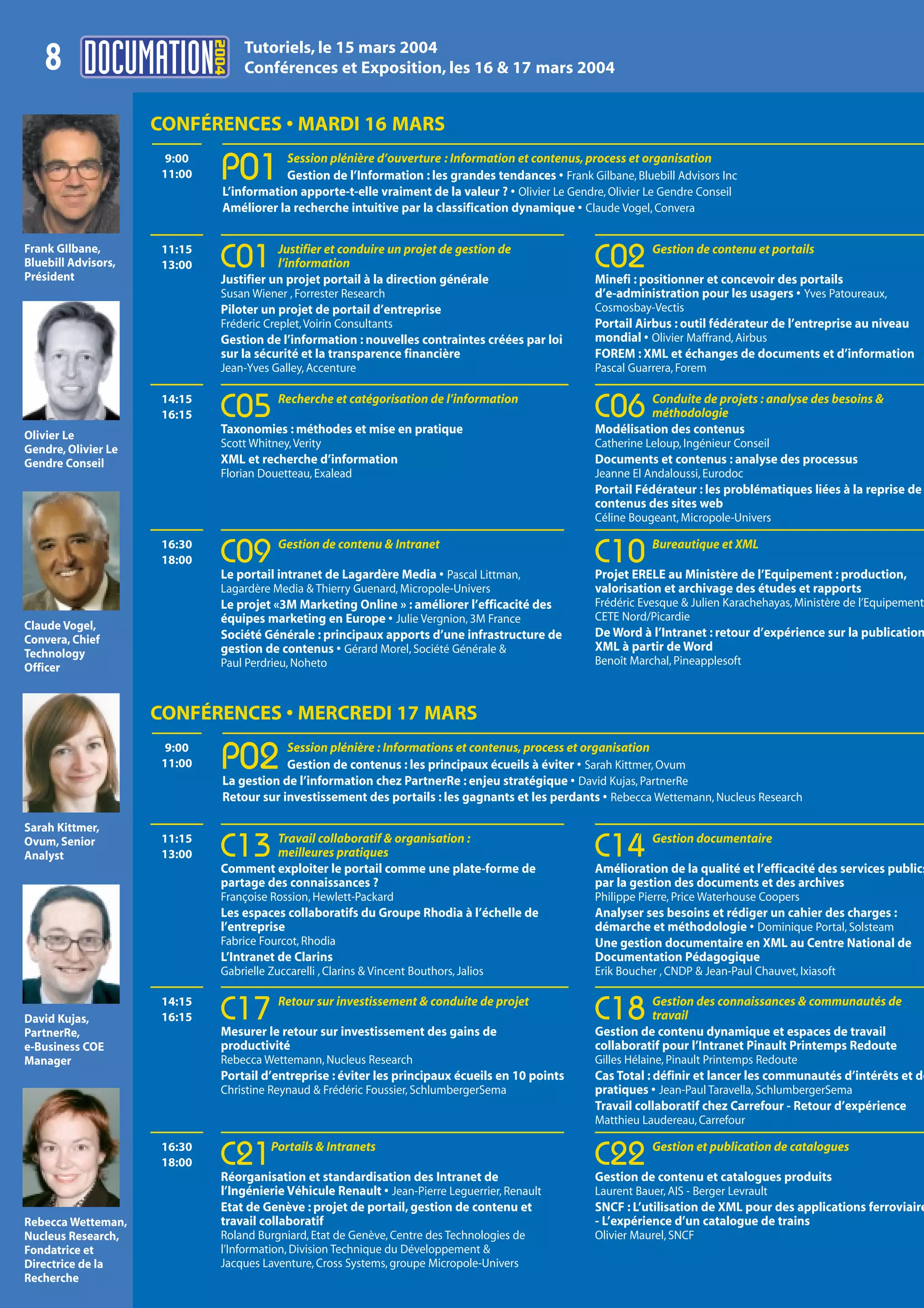 2004
                                     Tutoriels, le 15 mars 2004
    8                                Conférences et Exposition, les 16 & 17 mars 2004


                     CONFÉRENCES • MARDI 16 MARS
                                             Session plénière d’ouverture : Information et contenus, process et organisation
                       9:00
                      11:00     P01          Gestion de l’Information : les grandes tendances • Frank Gilbane, Bluebill Advisors Inc
                                 L’information apporte-t-elle vraiment de la valeur ? • Olivier Le Gendre, Olivier Le Gendre Conseil
                                 Améliorer la recherche intuitive par la classification dynamique • Claude Vogel, Convera


Frank GIlbane,                             Justifier et conduire un projet de gestion de                           Gestion de contenu et portails
Bluebill Advisors,
Président
                      11:15
                      13:00     C01        l’information
                                Justifier un projet portail à la direction générale
                                                                                                        C02
                                                                                                        Minefi : positionner et concevoir des portails
                                Susan Wiener , Forrester Research                                       d’e-administration pour les usagers • Yves Patoureaux,
                                Piloter un projet de portail d’entreprise                               Cosmosbay-Vectis
                                Fréderic Creplet, Voirin Consultants                                    Portail Airbus : outil fédérateur de l’entreprise au niveau
                                Gestion de l’information : nouvelles contraintes créées par loi         mondial • Olivier Maffrand, Airbus
                                sur la sécurité et la transparence financière                           FOREM : XML et échanges de documents et d’information
                                Jean-Yves Galley, Accenture                                             Pascal Guarrera, Forem

                                            Recherche et catégorisation de l’information                          Conduite de projets : analyse des besoins &
                      14:15
                      16:15     C05
                                Taxonomies : méthodes et mise en pratique
                                                                                                        C06       méthodologie
                                                                                                        Modélisation des contenus
Olivier Le
Gendre, Olivier Le              Scott Whitney, Verity                                                   Catherine Leloup, Ingénieur Conseil
Gendre Conseil                  XML et recherche d’information                                          Documents et contenus : analyse des processus
                                Florian Douetteau, Exalead                                              Jeanne El Andaloussi, Eurodoc
                                                                                                        Portail Fédérateur : les problématiques liées à la reprise de
                                                                                                        contenus des sites web
                                                                                                        Céline Bougeant, Micropole-Univers

                                            Gestion de contenu & Intranet                                          Bureautique et XML
                      16:30
                      18:00     C09
                                Le portail intranet de Lagardère Media • Pascal Littman,
                                                                                                        C10
                                                                                                        Projet ERELE au Ministère de l’Equipement : production,
                                Lagardère Media & Thierry Guenard, Micropole-Univers                    valorisation et archivage des études et rapports
                                Le projet «3M Marketing Online » : améliorer l’efficacité des           Frédéric Evesque & Julien Karachehayas, Ministère de l’Equipement
                                équipes marketing en Europe • Julie Vergnion, 3M France                 CETE Nord/Picardie
Claude Vogel,
                                Société Générale : principaux apports d’une infrastructure de           De Word à l’Intranet : retour d’expérience sur la publication
Convera, Chief
                                gestion de contenus • Gérard Morel, Société Générale &                  XML à partir de Word
Technology
                                Paul Perdrieu, Noheto                                                   Benoît Marchal, Pineapplesoft
Officer


                     CONFÉRENCES • MERCREDI 17 MARS
                                             Session plénière : Informations et contenus, process et organisation
                       9:00
                      11:00     P02          Gestion de contenus : les principaux écueils à éviter • Sarah Kittmer, Ovum
                                 La gestion de l’information chez PartnerRe : enjeu stratégique • David Kujas, PartnerRe
                                 Retour sur investissement des portails : les gagnants et les perdants • Rebecca Wettemann, Nucleus Research

Sarah Kittmer,
                                         Travail collaboratif & organisation :                                     Gestion documentaire
Ovum, Senior
Analyst
                      11:15
                      13:00     C13      meilleures pratiques
                                Comment exploiter le portail comme une plate-forme de
                                                                                                        C14
                                                                                                        Amélioration de la qualité et l’efficacité des services publics
                                partage des connaissances ?                                             par la gestion des documents et des archives
                                Françoise Rossion, Hewlett-Packard                                      Philippe Pierre, Price Waterhouse Coopers
                                Les espaces collaboratifs du Groupe Rhodia à l’échelle de               Analyser ses besoins et rédiger un cahier des charges :
                                l’entreprise                                                            démarche et méthodologie • Dominique Portal, Solsteam
                                Fabrice Fourcot, Rhodia                                                 Une gestion documentaire en XML au Centre National de
                                L’Intranet de Clarins                                                   Documentation Pédagogique
                                Gabrielle Zuccarelli , Clarins & Vincent Bouthors, Jalios               Erik Boucher , CNDP & Jean-Paul Chauvet, Ixiasoft

                                            Retour sur investissement & conduite de projet                        Gestion des connaissances & communautés de
David Kujas,
                      14:15
                      16:15     C17
                                Mesurer le retour sur investissement des gains de
                                                                                                        C18       travail
                                                                                                        Gestion de contenu dynamique et espaces de travail
PartnerRe,
e-Business COE                  productivité                                                            collaboratif pour l’Intranet Pinault Printemps Redoute
Manager                         Rebecca Wettemann, Nucleus Research                                     Gilles Hélaine, Pinault Printemps Redoute
                                Portail d’entreprise : éviter les principaux écueils en 10 points       Cas Total : définir et lancer les communautés d’intérêts et de
                                Christine Reynaud & Frédéric Foussier, SchlumbergerSema                 pratiques • Jean-Paul Taravella, SchlumbergerSema
                                                                                                        Travail collaboratif chez Carrefour - Retour d’expérience
                                                                                                        Matthieu Laudereau, Carrefour

                                          Portails & Intranets                                                     Gestion et publication de catalogues
                      16:30
                      18:00     C21
                                Réorganisation et standardisation des Intranet de
                                                                                                        C22
                                                                                                        Gestion de contenu et catalogues produits
                                l’Ingénierie Véhicule Renault • Jean-Pierre Leguerrier, Renault         Laurent Bauer, AIS - Berger Levrault
                                Etat de Genève : projet de portail, gestion de contenu et               SNCF : L’utilisation de XML pour des applications ferroviaire
Rebecca Wetteman,               travail collaboratif                                                    - L’expérience d’un catalogue de trains
Nucleus Research,               Roland Burgniard, Etat de Genève, Centre des Technologies de            Olivier Maurel, SNCF
Fondatrice et                   l’Information, Division Technique du Développement &
Directrice de la                Jacques Laventure, Cross Systems, groupe Micropole-Univers
Recherche
 