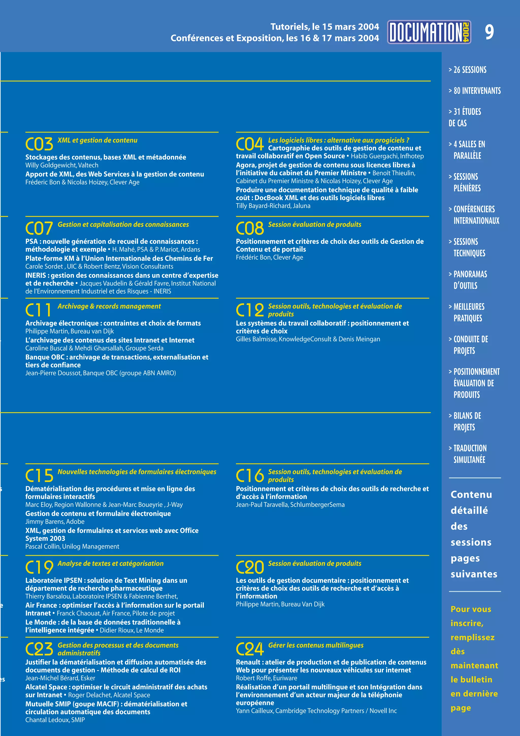 2004
                                                                                 Tutoriels, le 15 mars 2004
                                                          Conférences et Exposition, les 16 & 17 mars 2004                                                   9
                                                                                                                                              > 26 SESSIONS

                                                                                                                                              > 80 INTERVENANTS

                                                                                                                                              > 31 ÉTUDES
                                                                                                                                              DE CAS
                XML et gestion de contenu                                               Les logiciels libres : alternative aux progiciels ?
     C03
     Stockages des contenus, bases XML et métadonnée
                                                                            C04         Cartographie des outils de gestion de contenu et
                                                                            travail collaboratif en Open Source • Habib Guergachi, Infhotep
                                                                                                                                              > 4 SALLES EN
                                                                                                                                                PARALLÈLE
     Willy Goldgewicht, Valtech                                             Agora, projet de gestion de contenu sous licences libres à
     Apport de XML, des Web Services à la gestion de contenu                l’initiative du cabinet du Premier Ministre • Benoît Thieulin,
     Fréderic Bon & Nicolas Hoizey, Clever Age                              Cabinet du Premier Ministre & Nicolas Hoizey, Clever Age          > SESSIONS
                                                                            Produire une documentation technique de qualité à faible            PLÉNIÈRES
                                                                            coût : DocBook XML et des outils logiciels libres
                                                                            Tilly Bayard-Richard, Jaluna
                                                                                                                                              > CONFÉRENCIERS
                Gestion et capitalisation des connaissances                             Session évaluation de produits                          INTERNATIONAUX
     C07                                                                    C08
     PSA : nouvelle génération de recueil de connaissances :                Positionnement et critères de choix des outils de Gestion de      > SESSIONS
     méthodologie et exemple • H. Mahé, PSA & P. Mariot, Ardans             Contenu et de portails
     Plate-forme KM à l’Union Internationale des Chemins de Fer             Frédéric Bon, Clever Age                                            TECHNIQUES
     Carole Sordet , UIC & Robert Bentz, Vision Consultants
     INERIS : gestion des connaissances dans un centre d’expertise                                                                            > PANORAMAS
     et de recherche • Jacques Vaudelin & Gérald Favre, Institut National                                                                       D’OUTILS
     de l’Environnement Industriel et des Risques - INERIS

                Archivage & records management                                         Session outils, technologies et évaluation de          > MEILLEURES
     C11
     Archivage électronique : contraintes et choix de formats
                                                                            C12        produits
                                                                            Les systèmes du travail collaboratif : positionnement et
                                                                                                                                                PRATIQUES
     Philippe Martin, Bureau van Dijk                                       critères de choix
,    L’archivage des contenus des sites Intranet et Internet                Gilles Balmisse, KnowledgeConsult & Denis Meingan                 > CONDUITE DE
     Caroline Buscal & Mehdi Gharsallah, Groupe Serda                                                                                           PROJETS
n    Banque OBC : archivage de transactions, externalisation et
     tiers de confiance
     Jean-Pierre Doussot, Banque OBC (groupe ABN AMRO)                                                                                        > POSITIONNEMENT
                                                                                                                                                ÉVALUATION DE
                                                                                                                                                PRODUITS

                                                                                                                                              > BILANS DE
                                                                                                                                                PROJETS

                                                                                                                                              > TRADUCTION
                                                                                                                                                SIMULTANÉE
                Nouvelles technologies de formulaires électroniques                    Session outils, technologies et évaluation de

s
     C15
     Dématérialisation des procédures et mise en ligne des
                                                                            C16        produits
                                                                            Positionnement et critères de choix des outils de recherche et
     formulaires interactifs                                                d’accès à l’information                                           Contenu
     Marc Eloy, Region Wallonne & Jean-Marc Boueyrie , J-Way                Jean-Paul Taravella, SchlumbergerSema
     Gestion de contenu et formulaire électronique                                                                                            détaillé
     Jimmy Barens, Adobe
     XML, gestion de formulaires et services web avec Office                                                                                  des
     System 2003
     Pascal Collin, Unilog Management                                                                                                         sessions
                Analyse de textes et catégorisation                                     Session évaluation de produits
                                                                                                                                              pages
     C19
     Laboratoire IPSEN : solution de Text Mining dans un
                                                                            C20
                                                                            Les outils de gestion documentaire : positionnement et
                                                                                                                                              suivantes
     département de recherche pharmaceutique                                critères de choix des outils de recherche et d’accès à
     Thierry Barsalou, Laboratoire IPSEN & Fabienne Berthet,                l’information
e    Air France : optimiser l’accès à l’information sur le portail          Philippe Martin, Bureau Van Dijk
     Intranet • Franck Chaouat, Air France, Pilote de projet                                                                                  Pour vous
     Le Monde : de la base de données traditionnelle à                                                                                        inscrire,
     l’intelligence intégrée • Didier Rioux, Le Monde
                                                                                                                                              remplissez
                 Gestion des processus et des documents                                 Gérer les contenus multilingues
     C23         administratifs
     Justifier la dématérialisation et diffusion automatisée des
                                                                            C24
                                                                            Renault : atelier de production et de publication de contenus
                                                                                                                                              dès

     documents de gestion - Méthode de calcul de ROI                        Web pour présenter les nouveaux véhicules sur internet
                                                                                                                                              maintenant
es   Jean-Michel Bérard, Esker                                              Robert Roffe, Euriware                                            le bulletin
     Alcatel Space : optimiser le circuit administratif des achats          Réalisation d’un portail multilingue et son Intégration dans
     sur Intranet • Roger Delachet, Alcatel Space                           l’environnement d’un acteur majeur de la téléphonie               en dernière
     Mutuelle SMIP (goupe MACIF) : dématérialisation et                     européenne
     circulation automatique des documents                                  Yann Cailleux, Cambridge Technology Partners / Novell Inc         page
     Chantal Ledoux, SMIP
 