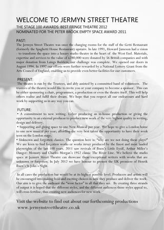 WELCOME TO JERMYN STREET THEATRE
THE STAGE 100 AWARDS: BEST FRINGE THEATRE 2012
NOMINATED FOR THE PETER BROOK EMPTY SPACE AWARD 2011
PAST:
The Jermyn Street Theatre was once the changing rooms for the staff of the Getti Restaurant
(formerly the Spaghetti House Restaurant) upstairs. In late 1991, Howard Jameson had a vision
- to transform the space into a luxury studio theatre in the heart of the West End. Materials,
expertise and services to the value of £280,000 were donated by 56 British companies and with
major donation from Laings Builders, our challenge was complete. We opened our doors in
August 1994. In 1997 our efforts were further rewarded by a National Lottery Grant from the
Arts Council of England, enabling us to provide even better facilities for our customers.
PRESENT:
The theatre is run by the Trustees, and ably assisted by a committed band of volunteers. The
trustees of the theatre would like to invite you or your company to become a sponsor. This can
be either sponsoring a chair, programmes, a production or even the theatre itself. This will help
others realise and fulfil their dream. We hope that you respect all our endeavours and hard
work by supporting us in any way you can.
FUTURE:
• A commitment to new writing. Either producing an in-house production or giving the
opportunity to an external producer to produce new work of the very highest quality in writing,
design and delivery.
• Supporting and giving space to one New Musical per year. We hope to give a London home
to one new musical per year; affording the very best talent the opportunity to have their work
seen on the London stage.
• Unknown and forgotten classics. The question here is: “why are we not doing these plays?”
We are keen to find forgotten works or works never produced by the finest and most lauded
playwrights of the last 100 years. 2011 saw revivals of Ibsen’s Little Eyolf, Arthur Miller’s
Danger: Memory and Charles Morgan’s 1952 classic The River Line. We believe the studio
space at Jermyn Street Theatre can showcase these exceptional writers with works that are
unknown or forgotten. In July 2012 we have honour to present the UK premiere of Henrik
Ibsen’s St John’s Night.
In all cases the production bar would be at its highest possible level. Producers and artists will
be encouraged into making bold and exciting choices in how they produce and deliver the work.
Our aim is to give the audience the “wow factor” in all that they see. By creating three strands
of output it is hoped that the different styles, and the different audiences those styles appeal to,
will cross-fertilise; thus creating new audiences for new work.
Visit the website to find out about our forthcoming productions
www.jermynstreettheatre.co.uk
 
