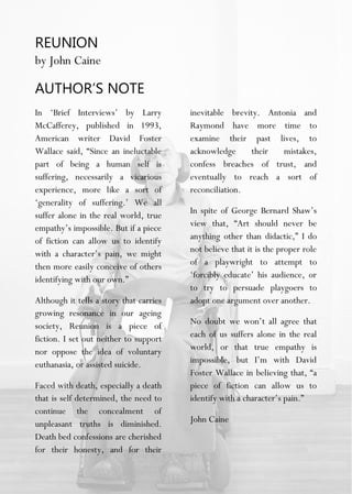 REUNION
by John Caine
AUTHOR’S NOTE
In ‘Brief Interviews’ by Larry
McCafferey, published in 1993,
American writer David Foster
Wallace said, “Since an ineluctable
part of being a human self is
suffering, necessarily a vicarious
experience, more like a sort of
‘generality of suffering.’ We all
suffer alone in the real world, true
empathy’s impossible. But if a piece
of fiction can allow us to identify
with a character’s pain, we might
then more easily conceive of others
identifying with our own.”
Although it tells a story that carries
growing resonance in our ageing
society, Reunion is a piece of
fiction. I set out neither to support
nor oppose the idea of voluntary
euthanasia, or assisted suicide.
Faced with death, especially a death
that is self determined, the need to
continue the concealment of
unpleasant truths is diminished.
Death bed confessions are cherished
for their honesty, and for their
inevitable brevity. Antonia and
Raymond have more time to
examine their past lives, to
acknowledge their mistakes,
confess breaches of trust, and
eventually to reach a sort of
reconciliation.
In spite of George Bernard Shaw’s
view that, “Art should never be
anything other than didactic,” I do
not believe that it is the proper role
of a playwright to attempt to
‘forcibly educate’ his audience, or
to try to persuade playgoers to
adopt one argument over another.
No doubt we won’t all agree that
each of us suffers alone in the real
world, or that true empathy is
impossible, but I’m with David
Foster Wallace in believing that, “a
piece of fiction can allow us to
identify with a character’s pain.”
John Caine
 