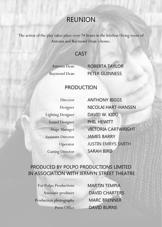 REUNION
The action of the play takes place over 24 hours in the kitchen/living room of
Antonia and Raymond Dean’s home.
CAST
Antonia Dean
Raymond Dean
ROBERTA TAYLOR
PETER GUINNESS
PRODUCTION
Director
Designer
Lighting Designer
Sound Designer
Stage Manager
Assistant Director
Operator
Casting Director
ANTHONY BIGGS
NICOLAI HART-HANSEN
DAVID W. KIDD
PHIL HEWITT
VICTORIA CARTWRIGHT
JAMES BARRY
JUSTIN EMRYS SMITH
SARAH BIRD
PRODUCED BY POLPO PRODUCTIONS LIMITED
IN ASSOCIATION WITH JERMYN STREET THEATRE
For Polpo Productions
Associate producer
Production photography
Press Office
MARTIN TEMPIA
DAVID CHARTERS
MARC BRENNER
DAVID BURNS
 