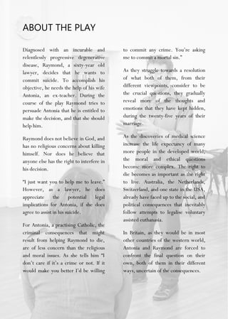 ABOUT THE PLAY
Diagnosed with an incurable and
relentlessly progressive degenerative
disease, Raymond, a sixty-year old
lawyer, decides that he wants to
commit suicide. To accomplish his
objective, he needs the help of his wife
Antonia, an ex-teacher. During the
course of the play Raymond tries to
persuade Antonia that he is entitled to
make the decision, and that she should
help him.
Raymond does not believe in God, and
has no religious concerns about killing
himself. Nor does he believe that
anyone else has the right to interfere in
his decision.
“I just want you to help me to leave.”
However, as a lawyer, he does
appreciate the potential legal
implications for Antonia, if she does
agree to assist in his suicide.
For Antonia, a practising Catholic, the
criminal consequences that might
result from helping Raymond to die,
are of less concern than the religious
and moral issues. As she tells him “I
don’t care if it’s a crime or not. If it
would make you better I’d be willing
to commit any crime. You’re asking
me to commit a mortal sin.”
As they struggle towards a resolution
of what both of them, from their
different viewpoints, consider to be
the crucial questions, they gradually
reveal more of the thoughts and
emotions that they have kept hidden,
during the twenty-five years of their
marriage.
As the discoveries of medical science
increase the life expectancy of many
more people in the developed world,
the moral and ethical questions
become more complex. The right to
die becomes as important as the right
to live. Australia, the Netherlands,
Switzerland, and one state in the USA,
already have faced up to the social, and
political consequences that inevitably
follow attempts to legalise voluntary
assisted euthanasia.
In Britain, as they would be in most
other countries of the western world,
Antonia and Raymond are forced to
confront the final question on their
own, both of them in their different
ways, uncertain of the consequences.
 