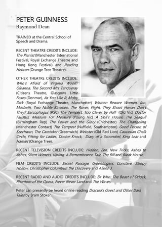 PETER GUINNESS
Raymond Dean
TRAINED at the Central School of
Speech and Drama.
RECENT THEATRE CREDITS INCLUDE:
The Pianist (Manchester International
Festival, Royal Exchange Theatre and
Hong Kong Festival) and Reading
Hebron (Orange Tree Theatre).
OTHER THEATRE CREDITS INCLUDE:
Who's Afraid of Virginia Woolf?
Oleanna, The Second Mrs Tanqueray
(Citizens Theatre, Glasgow) Little
Foxes (Donmar), As You Like It, Moby
Dick (Royal Exchange Theatre, Manchester) Women Beware Women, Ion,
Macbeth, Two Noble Kinsmen, The Rover, Flight, They Shoot Horses Don't
They? Sarcophagus (RSC) The Tempest, Too Clever by Half (Old Vic) Doctor
Faustus, Measure For Measure (Young Vic) A Doll's House, The Seagull
(Birmingham Rep) The Power and the Glory (Chichester) The Changeling
(Manchester Contact) The Tempest (Nuffield, Southampton) Good Person of
Szechwan, The Caretaker (Greenwich) Webster (Old Red Lion) Caucasian Chalk
Circle, Fitting for Ladies, Doctor Knock, Diary of a Scoundrel, King Lear and
Hamlet (Orange Tree).
RECENT TELEVISION CREDITS INCLUDE: Hidden, Zen, New Tricks, Ashes to
Ashes, Silent Witness, Kipling: A Remembrance Tale, The Bill and Bleak House.
FILM CREDITS INCLUDE: Secret Passage, Greenfingers, Conclave, Sleepy
Hollow, Christopher Columbus: the Discovery and Aliens 3.
RECENT RADIO AND AUDIO CREDITS INCLUDE: Dr Who: The Beast of Orlock,
Phantom of the Opera, Never Never Land and The Waves.
Peter can presently be heard online reading Dracula's Guest and Other Dark
Tales by Bram Stoker.
 