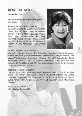 ROBERTA TAYLOR
Antonia Dean
TRAINED at the Central School of Speech
and Drama
FOR GLASGOW CITIZENS THEATRE:
Song At Twilight, In Quest Of Conscience,
Sweet Bird Of Youth, Casanova Undone,
Design For Living, Mother Courage, Hidden
Fires, The Representative, An Ideal
Husband, Faust, Private Lives, French
Knickers, A Woman Of No Importance, A
Waste Of Time, Maskerade, Seven Deadly
Sins
OTHER THEATRE CREDITS INCLUDE:
Pygmalion (Garrick Theatre), The Entertainer (Manchester Royal Exchange),
Romeo And Juliet (Lyric Hammersmith), A Free Country (Tricycle Theatre), The
Seagull (Birmingham Repertory), Winding The Ball (Manchester Royal
Exchange), Heat Of The Day (Shared Experience), Arms And The Man
(Manchester Royal Exchange), The Two Noble Kinsmen (RSC), The Lorencaccio
Story (RSC), Sons Of Light (RSC)
TELEVISION CREDITS INCLUDE:
The Bill (Gina Gold), Bleak House (Mrs Pardigle), Doctors, The Super Girlie
Show, The Passion, Eastenders ( Irene Hills), Silent Witness, The Knock,
Sharman, Dangerfield, The Turnaround, In Suspicious Circumstances, Demob
(Ottie Pond), After The Dance, One Way Out, Inspector Morse: ‘Wolvercote
Tongue’
FILM CREDITS INCLUDE:
The Witches, Tom And Viv
 