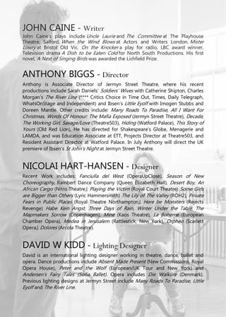 JOHN CAINE - Writer
John Caine’s plays include Uncle Laurie and The Committee at The Playhouse
Theatre, Salford, When the Wind Blows at Actors and Writers London, Mister
Lowry at Bristol Old Vic. On the Knocker a play for radio, LBC award winner,
Television drama A Dish to be Eaten Cold for North South Productions. His first
novel, A Nest of Singing Birds was awarded the Lichfield Prize.
ANTHONY BIGGS - Director
Anthony is Associate Director of Jermyn Street Theatre, where his recent
productions include Sarah Daniels’ Soldiers’ Wives with Catherine Shipton, Charles
Morgan’s The River Line (**** Critics Choice in Time Out, Times, Daily Telegraph,
WhatsOnStage and Independent) and Ibsen’s Little Eyolf with Imogen Stubbs and
Doreen Mantle. Other credits include: Many Roads To Paradise, All I Want For
Christmas, Words Of Honour: The Mafia Exposed (Jermyn Street Theatre), Decade,
The Working Girl, Savage/Love (Theatre503), Hiding (Watford Palace), This Story of
Yours (Old Red Lion), He has directed for Shakespeare’s Globe, Menagerie and
LAMDA, and was Education Associate at ETT, Projects Director at Theatre503, and
Resident Assistant Director at Watford Palace. In July Anthony will direct the UK
premiere of Ibsen’s St John’s Night at Jermyn Street Theatre.
NICOLAI HART-HANSEN - Designer
Recent Work includes: Fanciulla del West (OperaUpClose), Season of New
Choreography, Rambert Dance Company (Queen Elizabeth Hall), Desert Boy, An
African Cargo (Nitro Theatre), Playing the Victim (Royal Court Theatre) Some Girls
are Bigger than Others (Lyric Hammersmith) The Lily of The Valley (ROH2), Private
Fears in Public Places (Royal Theatre Northampton), Here be Monsters (Rejects
Revenge) Habe Kein Angst, Three Days of Rain, Winter Under the Table, The
Mapmakers Sorrow (Copenhagen), Mine (Kaos Theatre), La Boheme (European
Chamber Opera), Medea in Jerusalem (Rattlestick, New York), Orpheo (Scarlett
Opera), Dolores (Arcola Theatre).
DAVID W KIDD - Lighting Designer
David is an international lighting designer working in theatre, dance, ballet and
opera. Dance productions include Absent Made Present (New Commissions, Royal
Opera House), Peter and the Wolf (European/UK Tour and New York) and
Andersen’s Fairy Tales (Sofia Ballet). Opera includes Die Walküre (Denmark).
Previous lighting designs at Jermyn Street include Many Roads To Paradise, Little
Eyolf and The River Line.
 