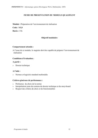 INFEP/INF0705 – Informatique option (Développeur Web et Multimédia) - BTS
Programme d études 12
FICHE DE PRESENTATION DU MODULE QUALIFIANT
Module : Préparation de l’environnement de réalisation
Code : MQ4
Durée : 51h
Objectif modulaire
Comportement attendu :
A l’issue de ce module, le stagiaire doit être capable de préparer l’environnement de
réalisation
Conditions d’évaluation :
A partir :
 Dossier technique
A l’aide :
 Normes et logiciels standard multimédia
Critères généraux de performance :
 Pertinence du choix de la norme
 Interprétation juste du contenu du dossier technique et du story-board
 Respect des critères de choix et de fonctionnalités
 