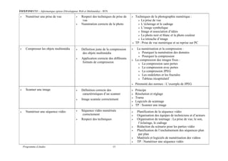 INFEP/INF0705 – Informatique option (Développeur Web et Multimédia) - BTS
Programme d études 15
 Numériser une prise de vue  Respect des techniques de prise de
vue
 Numération correcte de la photo
 Techniques de la photographie numérique :
 La prise de vue
 L’éclairage et le cadrage
 L’image symbolique
 Image et association d’idées
 La photo noir et blanc et la photo couleur
 La retouche d’image
 TP : Prise de vue numérique et sa reprise sur PC
 Compresser les objets multimédia  Définition juste de la compression
des objets multimédia
 Application correcte des différents
formats de compression
 La numérisation et la compression :
 Pourquoi la numération des données
 Pourquoi la compression
 La compression des images fixes :
 La compression sans pertes
 La compression avec pertes
 La compression JPEG
 Les ondelettes et les fractales
 Tableau récapitulatif
 Pérennité des normes : L’exemple de JPEG
 Scanner une image  Définition correcte des
caractéristiques d’un scanner
 Image scannée correctement
 Principe
 Résolution et réglage
 Trame
 Logiciels de scannage
 TP : Scanner une image
 Numériser une séquence vidéo  Séquence vidéo numérisée
correctement
 Respect des techniques
 Planification de la séquence vidéo
 Organisation des équipes de techniciens et d’acteurs
 Organisation de tournage : La prise de vue, le son,
l’éclairage, le cadrage
 Rédaction du scénario pour les parties vidéo
 Planification de l’enchaînement des séquences plan
par plan
 Matériels et logiciels de numérisation des vidéos
 TP : Numériser une séquence vidéo
 