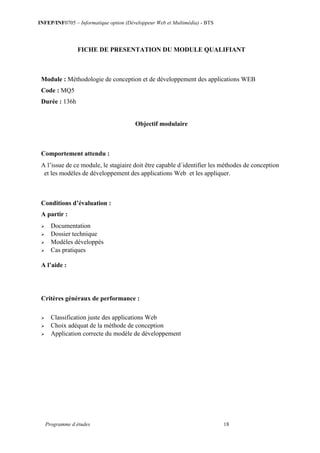 INFEP/INF0705 – Informatique option (Développeur Web et Multimédia) - BTS
Programme d études 18
FICHE DE PRESENTATION DU MODULE QUALIFIANT
Module : Méthodologie de conception et de développement des applications WEB
Code : MQ5
Durée : 136h
Objectif modulaire
Comportement attendu :
A l’issue de ce module, le stagiaire doit être capable d´identifier les méthodes de conception
et les modèles de développement des applications Web et les appliquer.
Conditions d’évaluation :
A partir :
 Documentation
 Dossier technique
 Modèles développés
 Cas pratiques
A l’aide :
Critères généraux de performance :
 Classification juste des applications Web
 Choix adéquat de la méthode de conception
 Application correcte du modèle de développement
 