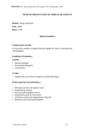 INFEP/INF0705 – Informatique option (Développeur Web et Multimédia) - BTS
Programme d études 24
FICHE DE PRESENTATION DU MODULE QUALIFIANT
Module : Image matricielle
Code : MQ8
Durée : 102h
Objectif modulaire
Comportement attendu :
A l’issue de ce module, le stagiaire doit être capable de traiter et retoucher des
photographies.
Conditions d’évaluation :
A partir :
 Dossier technique
 Story-board (Maquette)
 Cas pratiques
A l’aide :
 Equipements, accessoires et logiciels d’Adobe Photoshop.
Critères généraux de performance :
 Pertinence du choix du support visuel
 Numérisation correcte
 Prise de la photographie correcte
 Interprétation juste du story-board
 Utilisation correcte des équipements et logiciels
 Retouche correcte de la photographie
.
 
