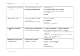INFEP/INF0705 – Informatique option (Développeur Web et Multimédia) - BTS
Programme d études 27
 Combiner des images et intégrer
des éléments
 Composition adéquates des images
 Intégration correcte des éléments
 Le photomontage
 L’opacité et le mode de fusion des calques
 Le déplacement basé sur le contenu (CS6)
 Les outils de dessin
 Le texte
 Transformer les images  Choix correcte de la technique de
transformation
 Transformation juste des images
 La rotation, symétrie
 L’homothétie
 La torsion
 La perspective, déformation
 Optimiser des images pour le
Web
 Définition correcte de l’optimisation
 Optimisation juste des images
 L’option Enregistrer pour le Web et les périphériques
 Prévisualisation d’images dans la boîte de dialogue
 Enregistrement ou suppression des paramètres d’optimisation
prédéfinis
 Utilisation de tranches dans la boîte de dialogue Enregistrer
pour le Web et les périphériques
 Découpage des images
 Manipuler les images 3D avec
Photoshop Extended
 Définition correcte du rendu
 Rendu testé avec succès.
 Espace de travail
 Peinture et retouche de textures
 Création, combinaison et Conversion
 Rendu
 Enregistrement 3D
 
