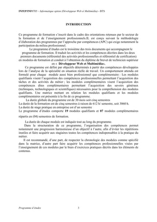 INFEP/INF0705 – Informatique option (Développeur Web et Multimédia) - BTS
Programme d’études 3
INTRODUCTION
Ce programme de formation s’inscrit dans le cadre des orientations retenues par le secteur de
la formation et de l’enseignement professionnels.IL est conçu suivant la méthodologie
d’élaboration des programmes par l’approche par compétences (APC) qui exige notamment la
participation du milieu professionnel.
Le programme d’études est le troisième des trois documents qui accompagnent le
programme de formation. Il traduit les activités et les compétences décrites dans les deux
premiers documents (référentiel des activités professionnelles et référentiel de certification)
en modules de formation et conduit à l’obtention du diplôme de brevet de technicien supérieur
en « Développeur Web et Multimédia».
Ce programme est défini par objectifs déterminés à partir des compétences développées
lors de l’analyse de la spécialité en situation réelle de travail. Un comportement attendu est
formulé pour chaque module aussi bien professionnel que complémentaire : Les modules
qualifiants visent l’acquisition des compétences professionnelles permettant l’acquisition des
tâches et des activités du métier ; les modules complémentaires visent l’acquisition des
compétences dites complémentaires permettant l’acquisition des savoirs généraux
(techniques, technologiques et scientifiques) nécessaires pour la compréhension des modules
qualifiants. Une matrice mettant en relation les modules qualifiants et les modules
complémentaires est présentée à la fin de ce programme.
La durée globale du programme est de 30 mois soit cinq semestres
La durée de la formation est de cinq semestres à raison de 612 h/ semestre, soit 3060 h.
La durée de stage pratique en entreprise est d’un semestre
Le programme d’études comporte 19 modules qualifiants et 07 modules complémentaires
répartis en (04) semestres de formation.
La durée de chaque module est indiquée tout au long du programme.
Dans la structuration de ce programme, l’organisation des compétences permet
notamment une progression harmonieuse d’un objectif à l’autre, afin d’éviter les répétitions
inutiles et faire acquérir aux stagiaires toutes les compétences indispensables à la pratique du
métier.
Il est recommandé, d’une part, de respecter la chronologie des modules comme spécifié
dans la matrice, d’autre part faire acquérir les compétences professionnelles visées par
l’enseignement de ces modules par le biais d’exercices pratiques décrits dans les éléments de
contenus.
 