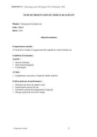 INFEP/INF0705 – Informatique option (Développeur Web et Multimédia) - BTS
Programme d études 31
FICHE DE PRESENTATION DU MODULE QUALIFIANT
Module : Traitement de la bande son
Code : MQ10
Durée : 68 h
Objectif modulaire
Comportement attendu :
A l’issue de ce module, le stagiaire doit être capable de traiter la bande son.
Conditions d’évaluation :
A partir :
 Dossier technique
 Story-board (maquette)
 Cas pratiques
A l’aide :
 Equipements, accessoires et logiciels Adobe Audition.
Critères généraux de performance :
 Pertinence du choix du support visuel
 Numérisation correcte du son.
 Utilisation correcte des équipements et logiciels
 Mixage correcte du son et de l’image.
 