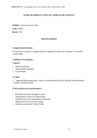 INFEP/INF0705 – Informatique option (Développeur Web et Multimédia) - BTS
Programme d études 35
FICHE DE PRESENTATION DU MODULE QUALIFIANT
Module : Traitement de la vidéo
Code : MQ11
Durée : 85h
Objectif modulaire
Comportement attendu :
A l’issue de ce module, le stagiaire doit être capable de réaliser les montages et retouches
audio/vidéo.
Conditions d’évaluation :
A partir :
 Dossier technique
 Story-board (maquette)
 Cas pratiques
A l’aide :
 Appareils photo numérique, scanner, microordinateur doté de logiciels de numérisation,
Logiciel Adobe première.
Critères généraux de performance :
 Pertinence du choix du support visuel
 Numérisation correcte d’Audio/Vidéo.
 Utilisation juste des équipements et logiciels.
 Mixage exacte du son et de l’image.
 Retouche correcte de l’Audio/Vidéo.
 