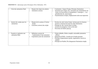 INFEP/INF0705 – Informatique option (Développeur Web et Multimédia) - BTS
Programme d études 40
 Créer des animations flash  Respect des étapes de création
 Animation correcte
 L'animation : Espace/Temps, Principes d'animation
 Animation par images clés, Animation par interpolations de
forme, de mouvement et interpolation « classique » , Les
présélections de mouvement.
 Transformation d’objets, Déplacement selon une trajectoire
 Ajouter des scripts pour les
animations
 Respect de la syntaxe d’Action
Script
 Exécution correcte des scripts
 Écriture de code Action Script, Actions pour les boutons
 Actions et interactivité pour les clips d'animation
 Pilotage de clip, Actions dans le temps
 Actions de navigation, Liens url & mail
 Ouverture de fenêtre pop-up,
 Exporter et optimiser une
animation flash
 Définition correcte de
l’optimisation d’une animation
 Exportation juste des animations
 Fichier éditable, fichier compilé, exécutable (animation
offline)
 Intégration HTML, Contrôle de la bande passante
 Principes d'optimisation (poids, organisation, travail en
équipe)
 Principes de fluidité, Pré chargement d'animation simple
 