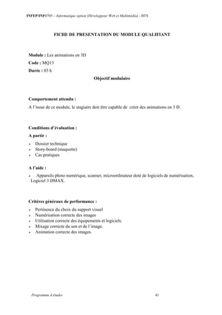 INFEP/INF0705 – Informatique option (Développeur Web et Multimédia) - BTS
Programme d études 41
FICHE DE PRESENTATION DU MODULE QUALIFIANT
Module : Les animations en 3D
Code : MQ13
Durée : 85 h
Objectif modulaire
Comportement attendu :
A l’issue de ce module, le stagiaire doit être capable de créer des animations en 3 D.
Conditions d’évaluation :
A partir :
 Dossier technique
 Story-board (maquette)
 Cas pratiques
A l’aide :
 Appareils photo numérique, scanner, microordinateur doté de logiciels de numérisation,
Logiciel 3 DMAX.
Critères généraux de performance :
 Pertinence du choix du support visuel
 Numérisation correcte des images
 Utilisation correcte des équipements et logiciels.
 Mixage correcte du son et de l’image.
 Animation correcte des images.
 