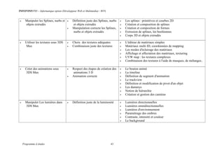 INFEP/INF0705 – Informatique option (Développeur Web et Multimédia) - BTS
Programme d études 43
 Manipuler les Splines, nurbs et
objets extrudés
 Définition juste des Splines, nurbs
et objets extrudés
 Manipulation correcte les Splines,
nurbs et objets extrudés
 Les splines : primitives et courbes 2D
 Création et composition de splines
 Création et composition de formes
 Extrusion de splines, les booléennes
 Corps 3D et objets extrudés
 Utiliser les textures sous 3DS
Max
.
 Choix des textures adéquates
 Combinaison juste des textures
 L'éditeur de matériaux simples
 Matériaux multi ID, coordonnées de mapping
 Les modes d'éclairage des matériaux
 Affichage et affectation des matériaux, texturing
 UVW map : les textures complexes
 Combinaison des textures à l'aide de masques, de mélanges..
 Créer des animations sous
3DS Max
 Respect des étapes de création des
animations 3 D
 Animation correcte
 Le bouton animé
 La timeline
 Définition de segment d'animation
 Le trackview
 Définition et modification de pivot d'un objet
 Les dummys
 Notion de hiérarchie
 Création et gestion des caméras
 Manipuler Les lumières dans
3DS Max
 Définition juste de la luminosité  Lumières directionnelles
 Lumières omnidirectionnelles
 Lumières d'environnement
 Paramétrage des ombres
 Contraste, intensité et couleur
 Le background
 