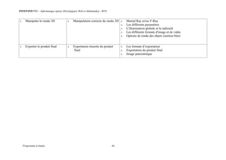 INFEP/INF0705 – Informatique option (Développeur Web et Multimédia) - BTS
Programme d études 44
 Manipuler le rendu 3D  Manipulation correcte du rendu 3D  Mental Ray et/ou V-Ray
 Les différents paramètres
 L'illumination globale et la radiosité
 Les différents formats d'image et de vidéo
 Options de rendu des objets (motion blur)
 Exporter le produit final  Exportation réussite du produit
final
 Les formats d’exportation
 Exportation du produit final
 Image panoramique
 